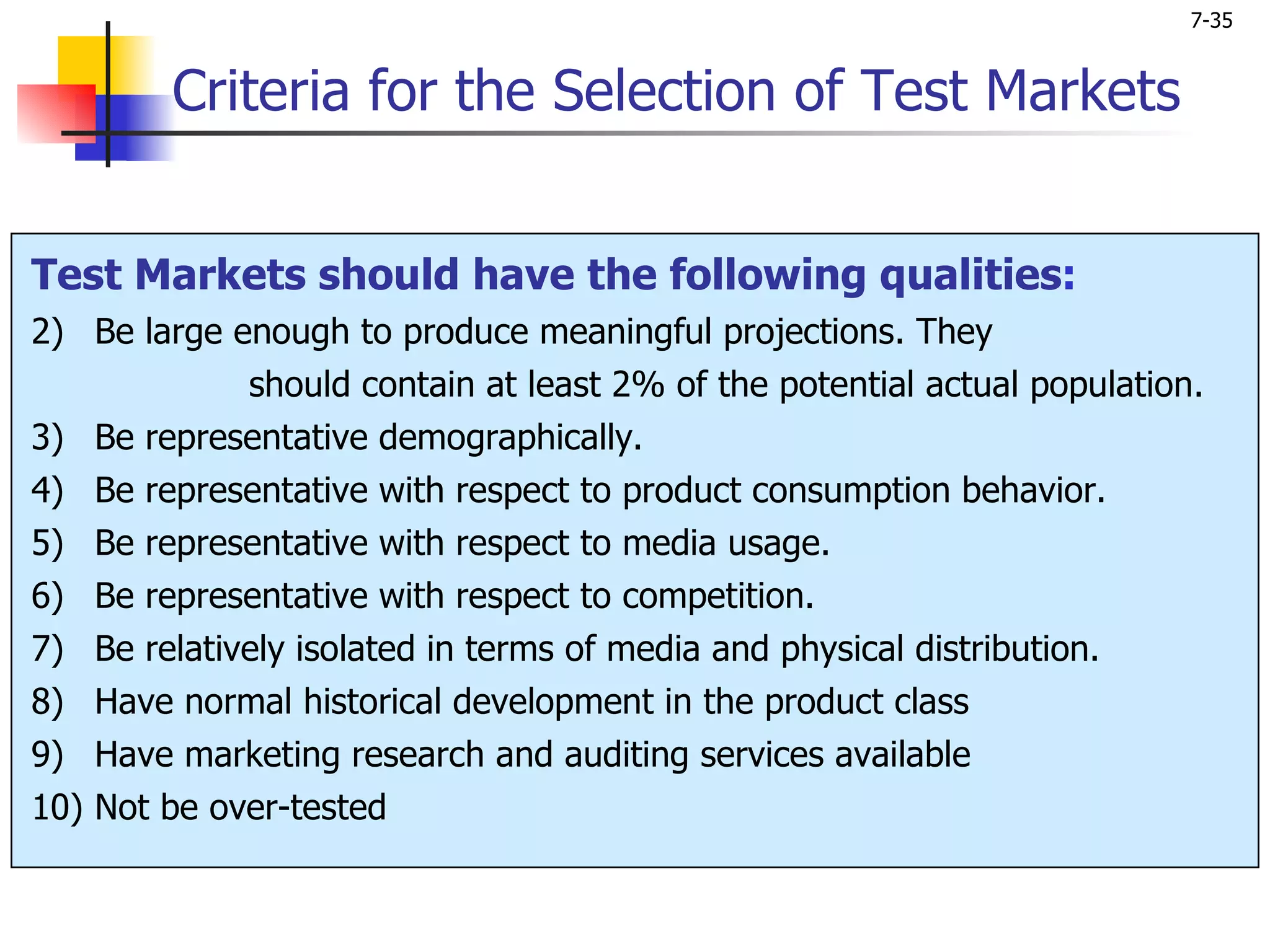 7-35


         Criteria for the Selection of Test Markets


Test Markets should have the following qualities:
2) Be large enough to produce meaningful projections. They
             should contain at least 2% of the potential actual population.
3) Be representative demographically.
4) Be representative with respect to product consumption behavior.
5) Be representative with respect to media usage.
6) Be representative with respect to competition.
7) Be relatively isolated in terms of media and physical distribution.
8) Have normal historical development in the product class
9) Have marketing research and auditing services available
10) Not be over-tested
 