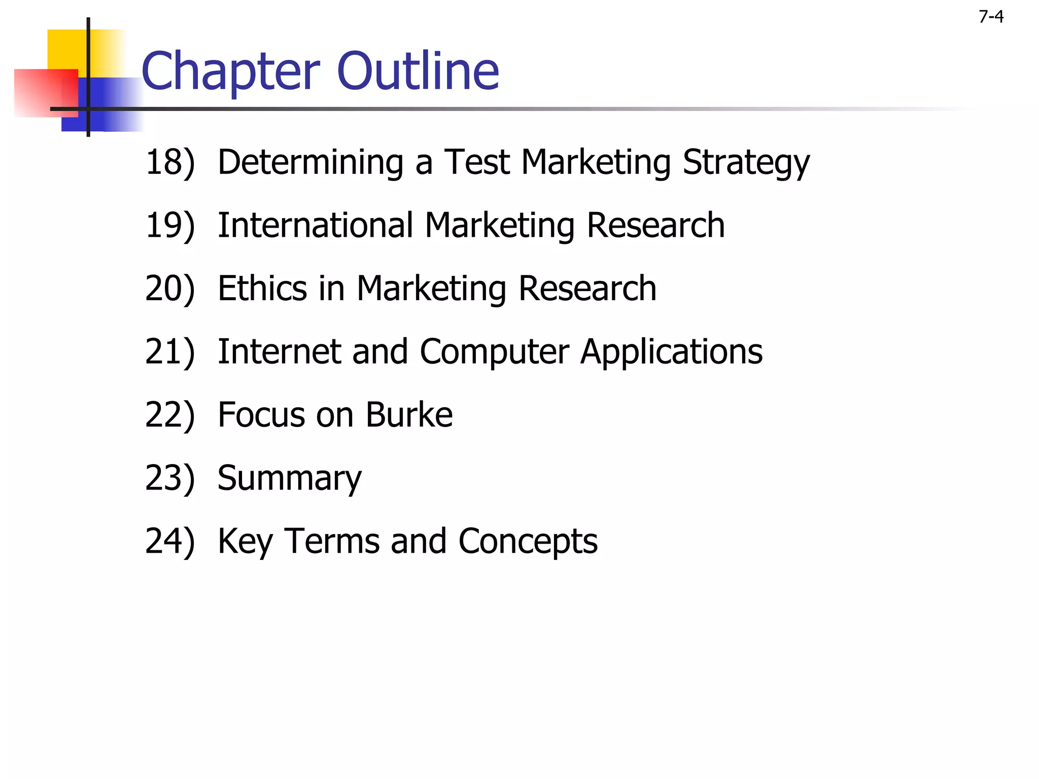 7-4


Chapter Outline
18) Determining a Test Marketing Strategy
19) International Marketing Research
20) Ethics in Marketing Research
21) Internet and Computer Applications
22) Focus on Burke
23) Summary
24) Key Terms and Concepts
 