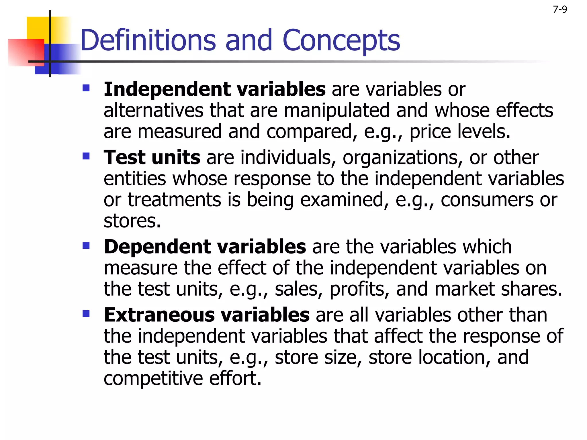 7-9


Definitions and Concepts
   Independent variables are variables or
    alternatives that are manipulated and whose effects
    are measured and compared, e.g., price levels.
   Test units are individuals, organizations, or other
    entities whose response to the independent variables
    or treatments is being examined, e.g., consumers or
    stores.
   Dependent variables are the variables which
    measure the effect of the independent variables on
    the test units, e.g., sales, profits, and market shares.
   Extraneous variables are all variables other than
    the independent variables that affect the response of
    the test units, e.g., store size, store location, and
    competitive effort.
 
