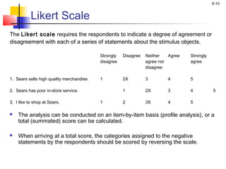 9-10


          Likert Scale
The Likert scale requires the respondents to indicate a degree of agreement or
disagreement with each of a series of statements about the stimulus objects.
 
                                           Strongly   Disagree   Neither   Agree   Strongly
                                           disagree              agree nor         agree
                                                                 disagree
 
1. Sears sells high quality merchandise.   1          2X         3        4        5
 
2. Sears has poor in-store service.                   1          2X       3        4          5
 
3. I like to shop at Sears.                1          2          3X       4        5
 
   The analysis can be conducted on an item-by-item basis (profile analysis), or a
    total (summated) score can be calculated.

   When arriving at a total score, the categories assigned to the negative
    statements by the respondents should be scored by reversing the scale.
 