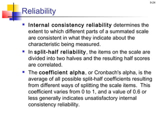 9-24


Reliability
   Internal consistency reliability determines the
    extent to which different parts of a summated scale
    are consistent in what they indicate about the
    characteristic being measured.
   In split-half reliability , the items on the scale are
    divided into two halves and the resulting half scores
    are correlated.
   The coefficient alpha, or Cronbach's alpha, is the
    average of all possible split-half coefficients resulting
    from different ways of splitting the scale items. This
    coefficient varies from 0 to 1, and a value of 0.6 or
    less generally indicates unsatisfactory internal
    consistency reliability.
 