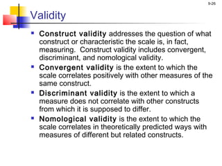 9-26


Validity
   Construct validity addresses the question of what
    construct or characteristic the scale is, in fact,
    measuring. Construct validity includes convergent,
    discriminant, and nomological validity.
   Convergent validity is the extent to which the
    scale correlates positively with other measures of the
    same construct.
   Discriminant validity is the extent to which a
    measure does not correlate with other constructs
    from which it is supposed to differ.
   Nomological validity is the extent to which the
    scale correlates in theoretically predicted ways with
    measures of different but related constructs.
 