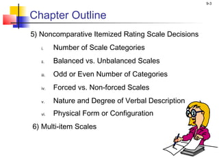 9-3


Chapter Outline
5) Noncomparative Itemized Rating Scale Decisions
   i.     Number of Scale Categories
   ii.    Balanced vs. Unbalanced Scales
   iii.   Odd or Even Number of Categories
   iv.    Forced vs. Non-forced Scales
   v.     Nature and Degree of Verbal Description
   vi.    Physical Form or Configuration
6) Multi-item Scales
 