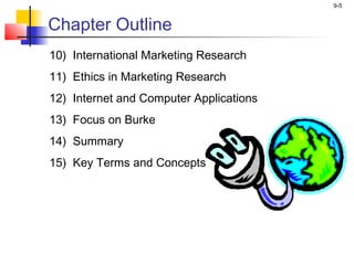 9-5


Chapter Outline
10) International Marketing Research
11) Ethics in Marketing Research
12) Internet and Computer Applications
13) Focus on Burke
14) Summary
15) Key Terms and Concepts
 
