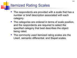 9-9


Itemized Rating Scales
   The respondents are provided with a scale that has a
    number or brief description associated with each
    category.
   The categories are ordered in terms of scale position,
    and the respondents are required to select the
    specified category that best describes the object
    being rated.
   The commonly used itemized rating scales are the
    Likert, semantic differential, and Stapel scales.
 