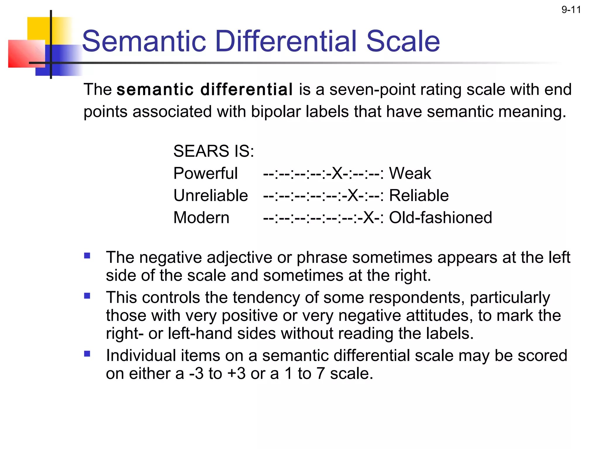 9-11


Semantic Differential Scale
The semantic differential is a seven-point rating scale with end
points associated with bipolar labels that have semantic meaning.
 
             SEARS IS:
             Powerful   --:--:--:--:-X-:--:--: Weak
             Unreliable --:--:--:--:--:-X-:--: Reliable
             Modern     --:--:--:--:--:--:-X-: Old-fashioned

   The negative adjective or phrase sometimes appears at the left
    side of the scale and sometimes at the right.
   This controls the tendency of some respondents, particularly
    those with very positive or very negative attitudes, to mark the
    right- or left-hand sides without reading the labels.
   Individual items on a semantic differential scale may be scored
    on either a -3 to +3 or a 1 to 7 scale.
 