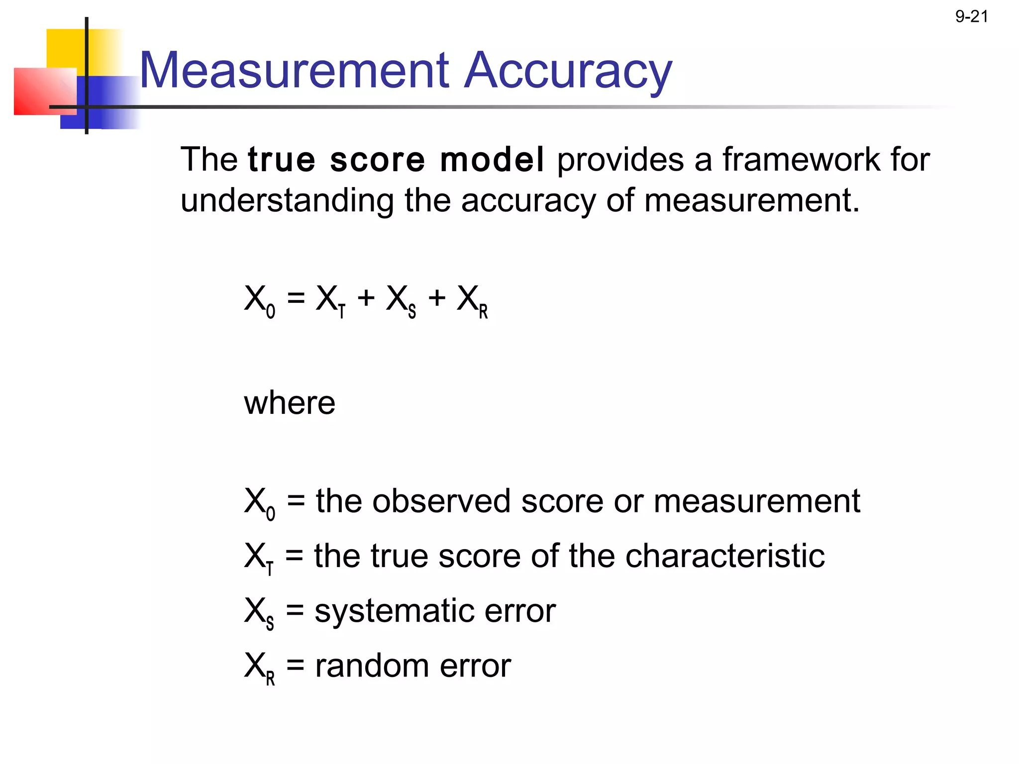 9-21


Measurement Accuracy
 The true score model provides a framework for
 understanding the accuracy of measurement.

    XO = XT + XS + XR


    where

    XO = the observed score or measurement
    XT = the true score of the characteristic
    XS = systematic error
    XR = random error
 