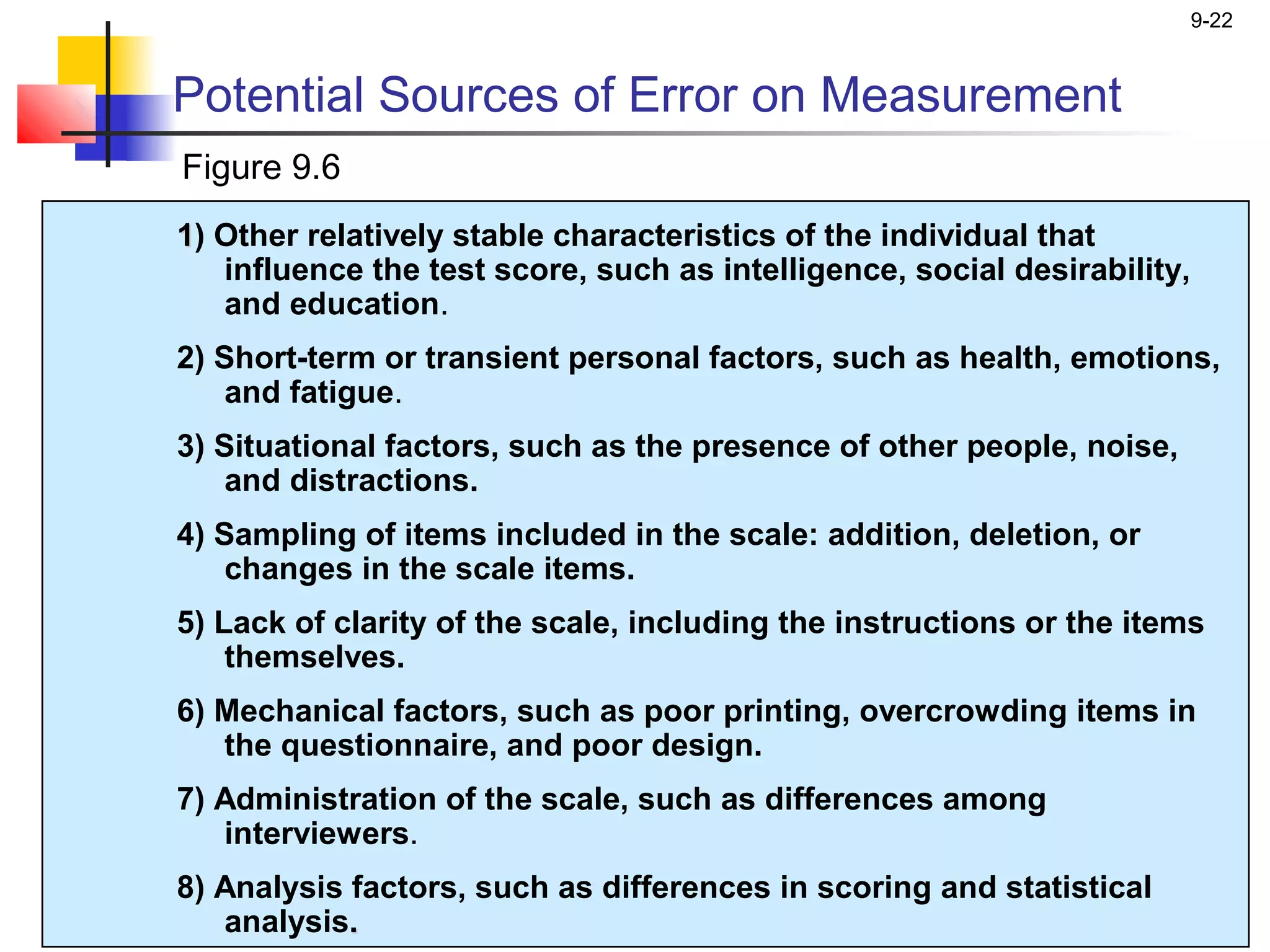 9-22


Potential Sources of Error on Measurement
Figure 9.6
1) Other relatively stable characteristics of the individual that
   influence the test score, such as intelligence, social desirability,
   and education.
2) Short-term or transient personal factors, such as health, emotions,
    and fatigue.
3) Situational factors, such as the presence of other people, noise,
    and distractions.
4) Sampling of items included in the scale: addition, deletion, or
    changes in the scale items.
5) Lack of clarity of the scale, including the instructions or the items
    themselves.
6) Mechanical factors, such as poor printing, overcrowding items in
   the questionnaire, and poor design.
7) Administration of the scale, such as differences among
   interviewers.
8) Analysis factors, such as differences in scoring and statistical
   analysis.
 