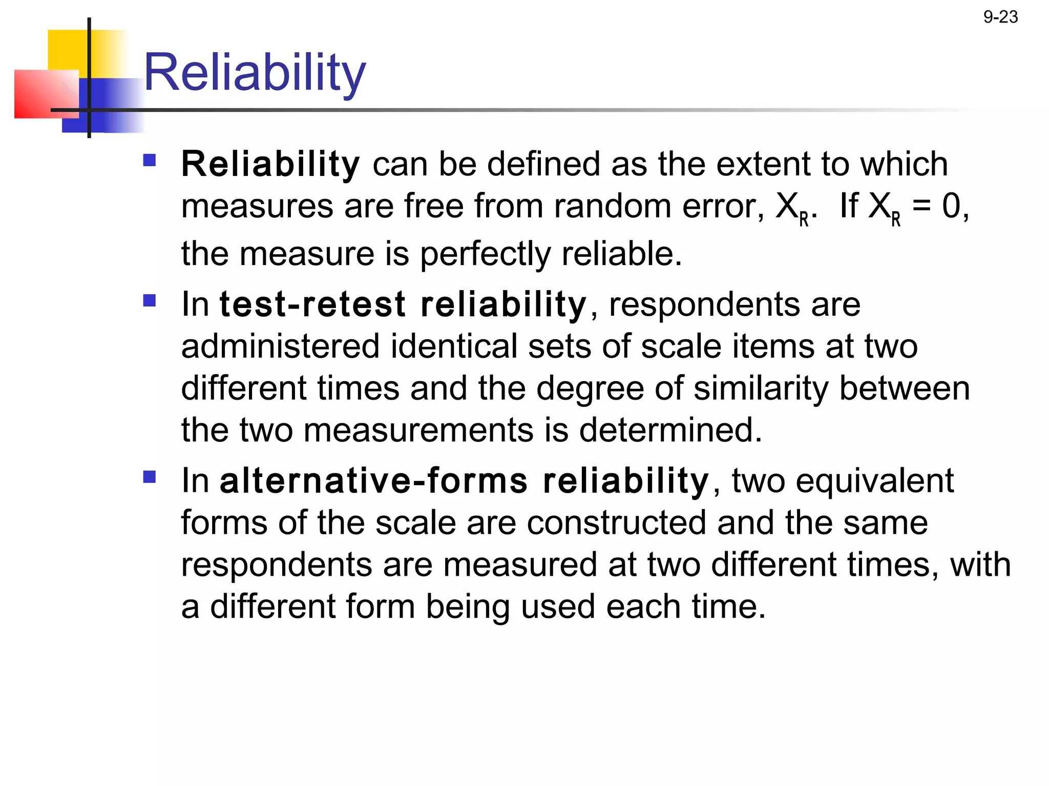 9-23


Reliability
   Reliability can be defined as the extent to which
    measures are free from random error, XR . If XR = 0,
    the measure is perfectly reliable.
   In test-retest reliability , respondents are
    administered identical sets of scale items at two
    different times and the degree of similarity between
    the two measurements is determined.
   In alternative-forms reliability , two equivalent
    forms of the scale are constructed and the same
    respondents are measured at two different times, with
    a different form being used each time.
 