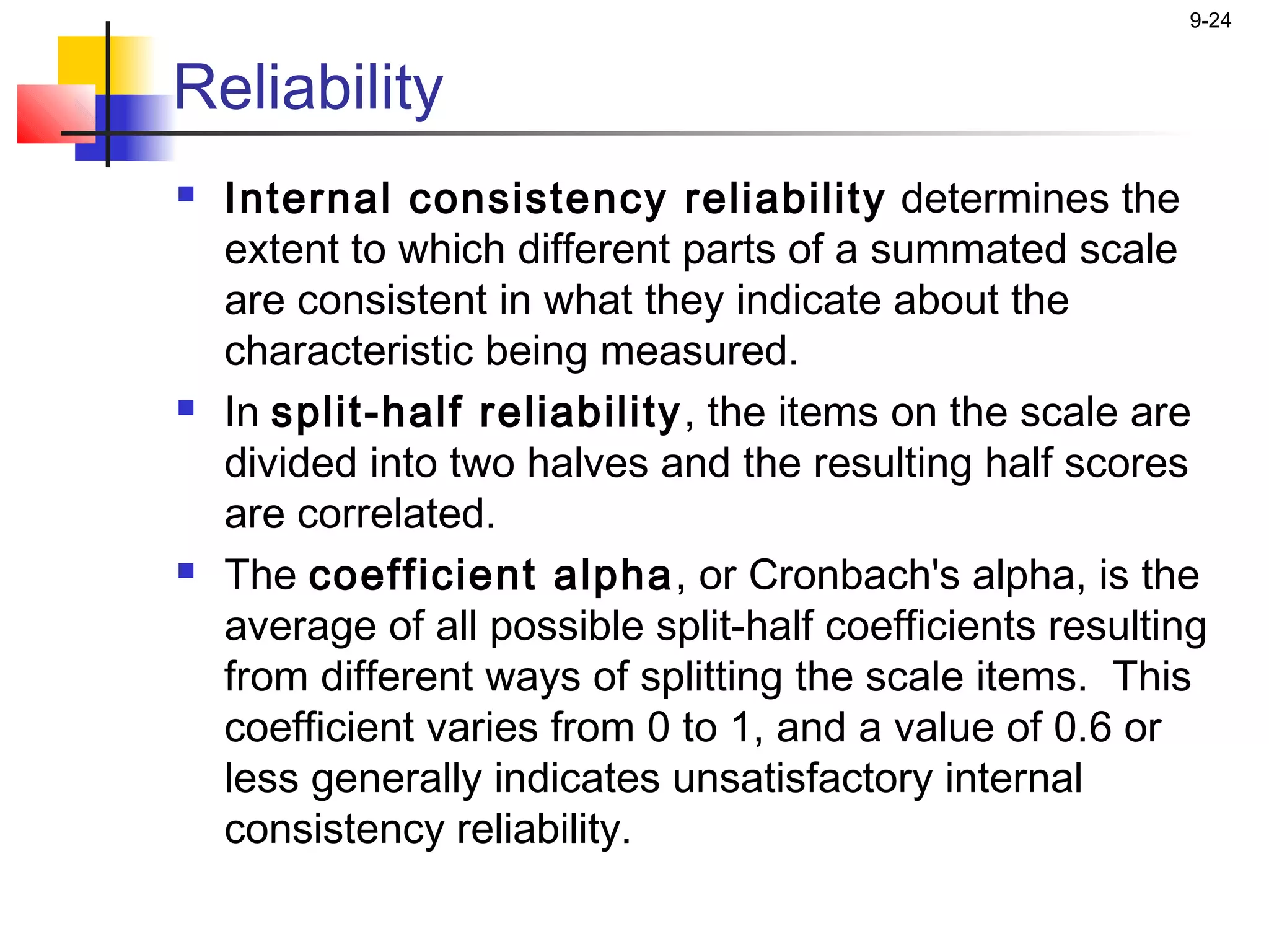 9-24


Reliability
   Internal consistency reliability determines the
    extent to which different parts of a summated scale
    are consistent in what they indicate about the
    characteristic being measured.
   In split-half reliability , the items on the scale are
    divided into two halves and the resulting half scores
    are correlated.
   The coefficient alpha, or Cronbach's alpha, is the
    average of all possible split-half coefficients resulting
    from different ways of splitting the scale items. This
    coefficient varies from 0 to 1, and a value of 0.6 or
    less generally indicates unsatisfactory internal
    consistency reliability.
 