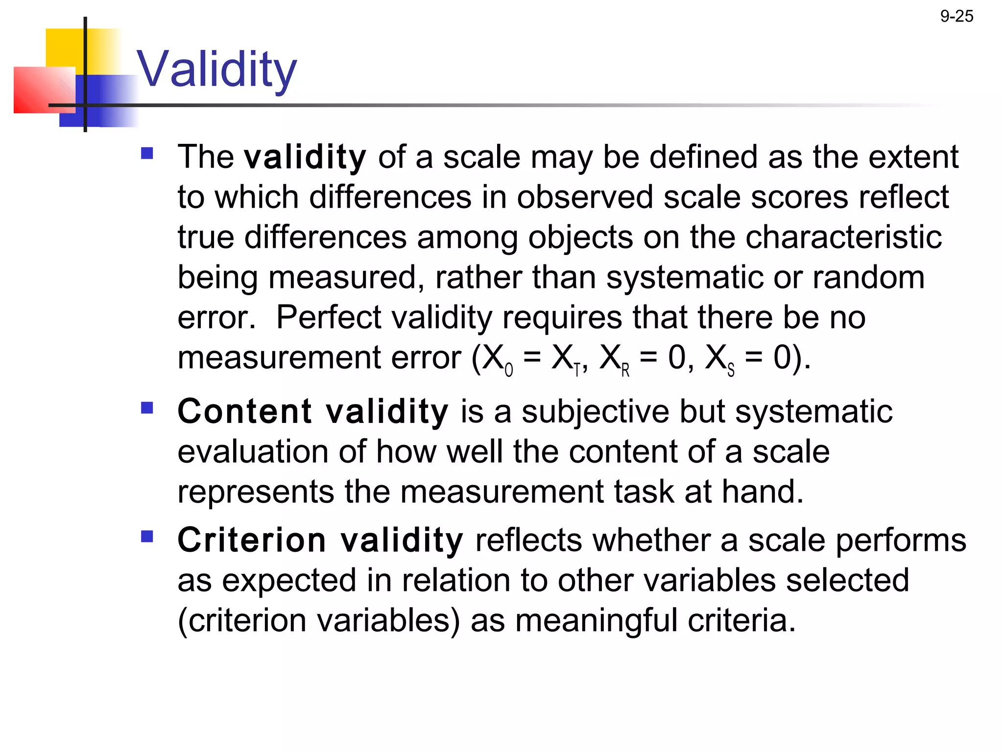 9-25


Validity
   The validity of a scale may be defined as the extent
    to which differences in observed scale scores reflect
    true differences among objects on the characteristic
    being measured, rather than systematic or random
    error. Perfect validity requires that there be no
    measurement error (XO = XT, XR = 0, XS = 0).
   Content validity is a subjective but systematic
    evaluation of how well the content of a scale
    represents the measurement task at hand.
   Criterion validity reflects whether a scale performs
    as expected in relation to other variables selected
    (criterion variables) as meaningful criteria.
 