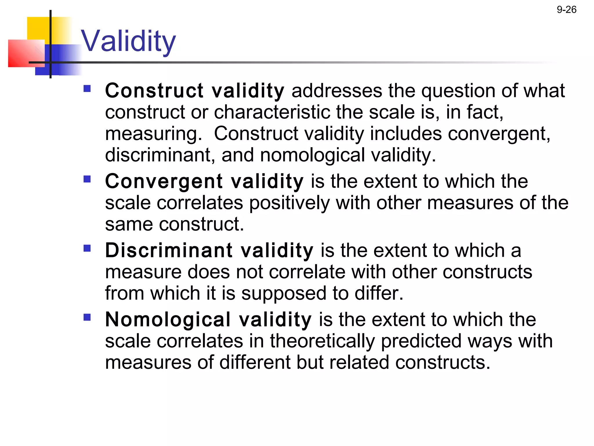 9-26


Validity
   Construct validity addresses the question of what
    construct or characteristic the scale is, in fact,
    measuring. Construct validity includes convergent,
    discriminant, and nomological validity.
   Convergent validity is the extent to which the
    scale correlates positively with other measures of the
    same construct.
   Discriminant validity is the extent to which a
    measure does not correlate with other constructs
    from which it is supposed to differ.
   Nomological validity is the extent to which the
    scale correlates in theoretically predicted ways with
    measures of different but related constructs.
 