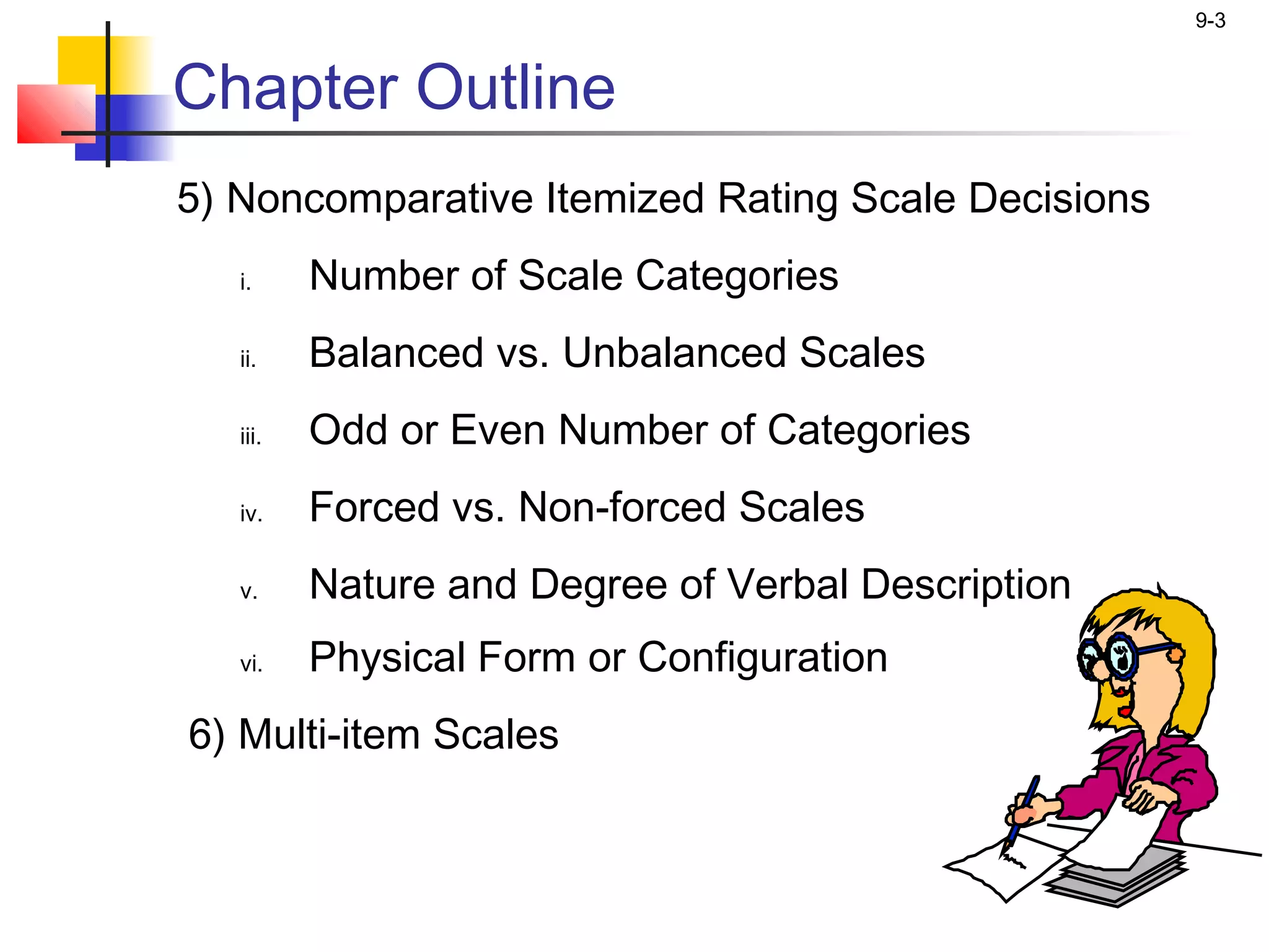 9-3


Chapter Outline
5) Noncomparative Itemized Rating Scale Decisions
   i.     Number of Scale Categories
   ii.    Balanced vs. Unbalanced Scales
   iii.   Odd or Even Number of Categories
   iv.    Forced vs. Non-forced Scales
   v.     Nature and Degree of Verbal Description
   vi.    Physical Form or Configuration
6) Multi-item Scales
 
