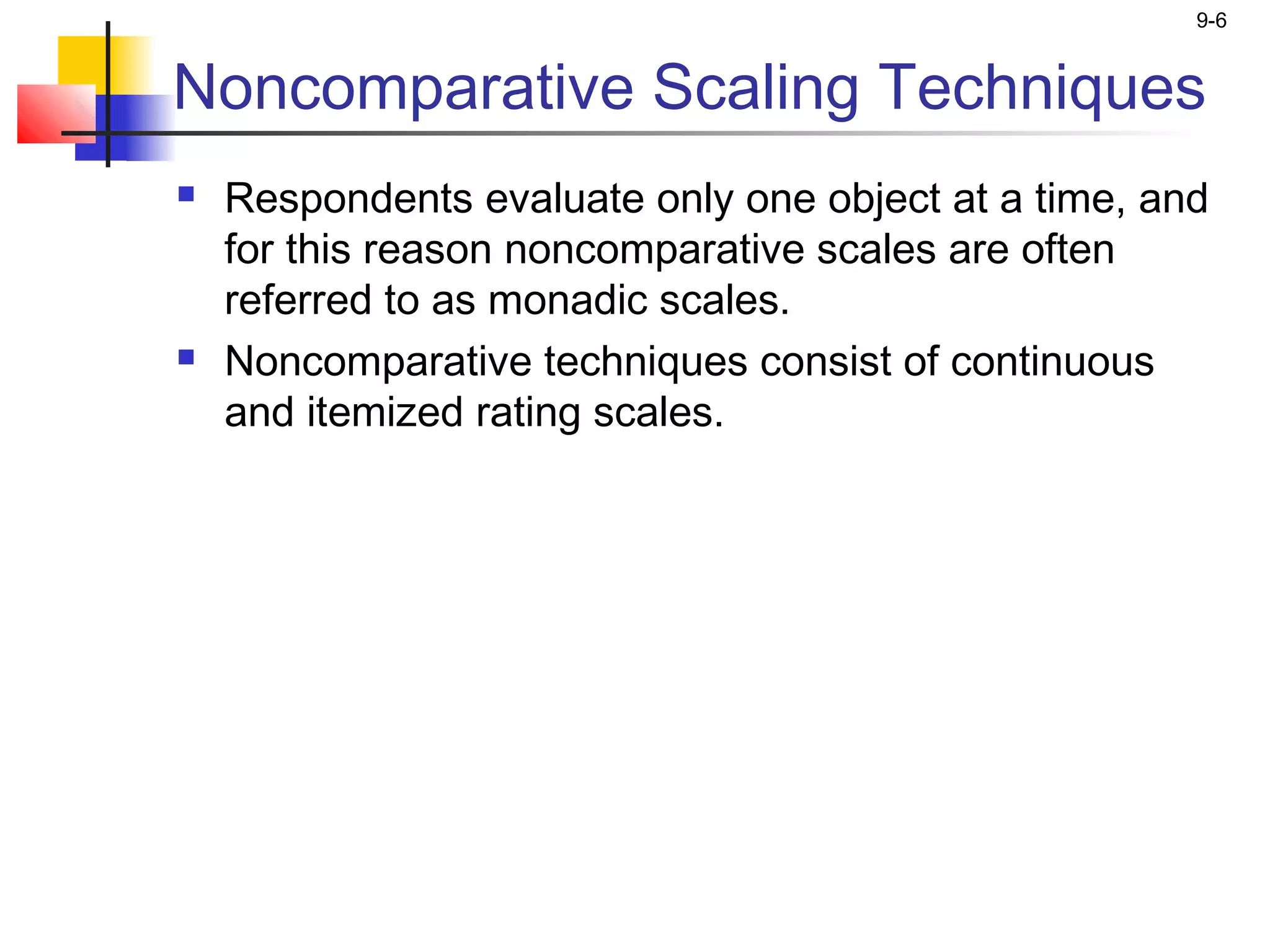 9-6


Noncomparative Scaling Techniques
   Respondents evaluate only one object at a time, and
    for this reason noncomparative scales are often
    referred to as monadic scales.
   Noncomparative techniques consist of continuous
    and itemized rating scales.
 