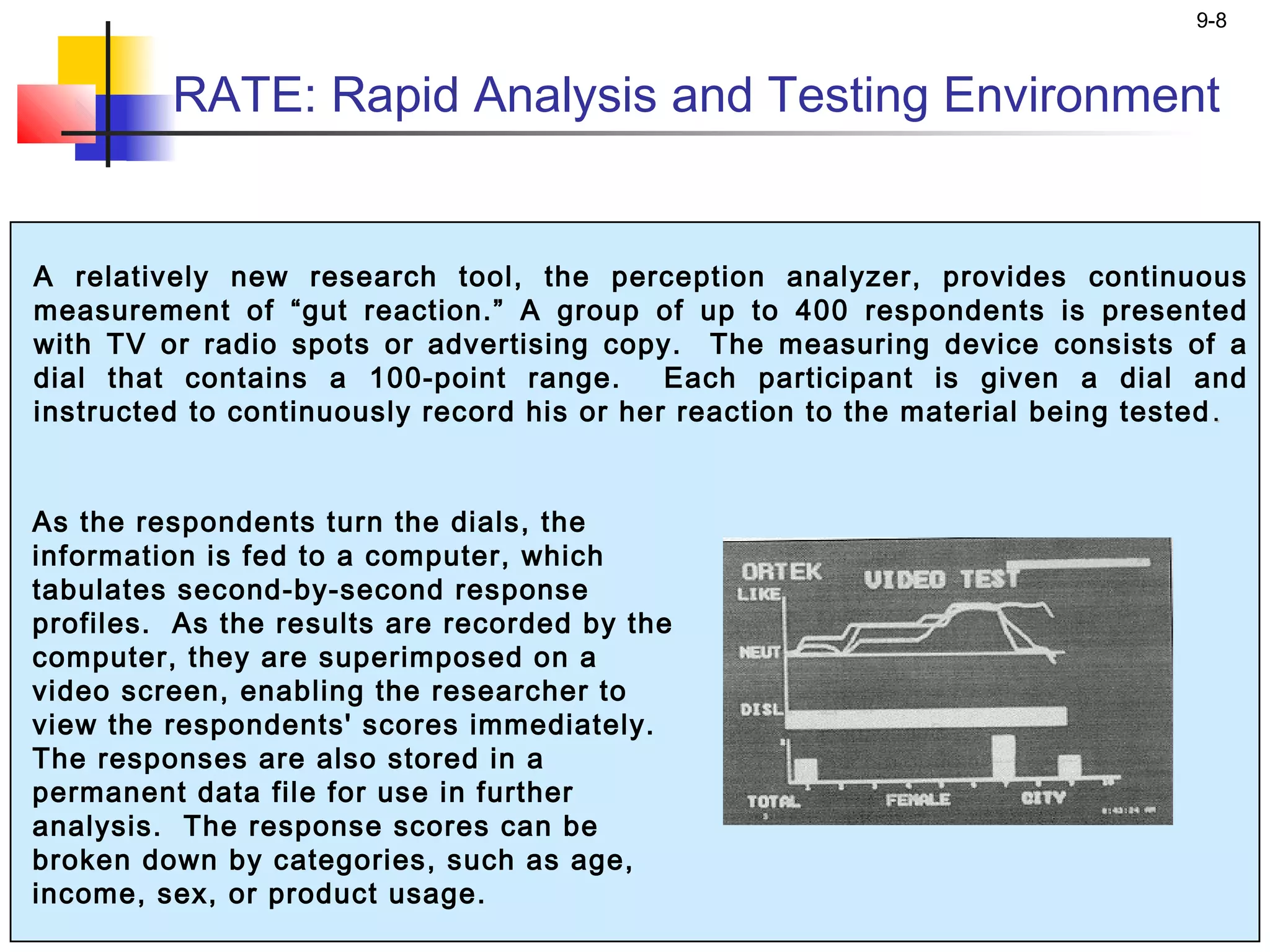 9-8


         RATE: Rapid Analysis and Testing Environment


A relatively new research tool, the perception analyzer, provides continuous
measurement of “gut reaction.” A group of up to 400 respondents is presented
with TV or radio spots or advertising copy. The measuring device consists of a
dial that contains a 100-point range.       Each participant is given a dial and
instructed to continuously record his or her reaction to the material being tested .


As the respondents turn the dials, the
information is fed to a computer, which
tabulates second-by-second response
profiles. As the results are recorded by the
computer, they are superimposed on a
video screen, enabling the researcher to
view the respondents' scores immediately.
The responses are also stored in a
permanent data file for use in further
analysis. The response scores can be
broken down by categories, such as age,
income, sex, or product usage.
 