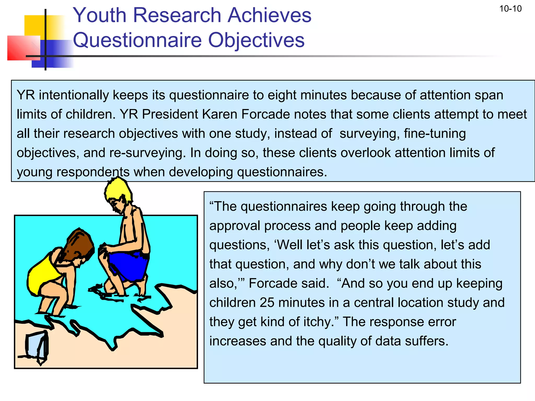 Youth Research Achieves
                                                                                 10-10


         Questionnaire Objectives

YR intentionally keeps its questionnaire to eight minutes because of attention span
limits of children. YR President Karen Forcade notes that some clients attempt to meet
all their research objectives with one study, instead of surveying, fine-tuning
objectives, and re-surveying. In doing so, these clients overlook attention limits of
young respondents when developing questionnaires.

                                “The questionnaires keep going through the
                                approval process and people keep adding
                                questions, ‘Well let’s ask this question, let’s add
                                that question, and why don’t we talk about this
                                also,’” Forcade said. “And so you end up keeping
                                children 25 minutes in a central location study and
                                they get kind of itchy.” The response error
                                increases and the quality of data suffers.
 
