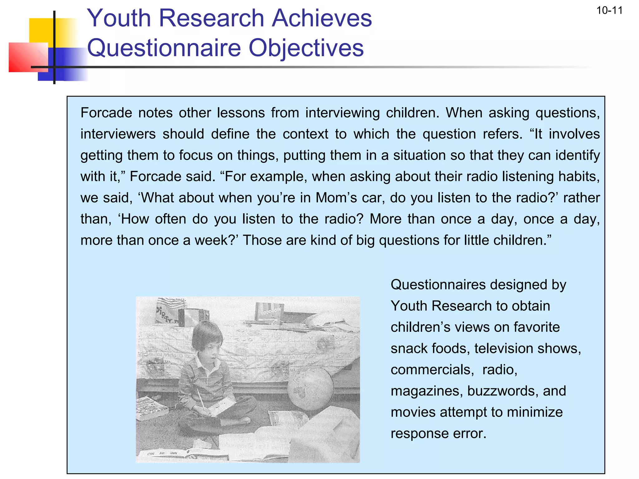 Youth Research Achieves
                                                                                     10-11


 Questionnaire Objectives

Forcade notes other lessons from interviewing children. When asking questions,
interviewers should define the context to which the question refers. “It involves
getting them to focus on things, putting them in a situation so that they can identify
with it,” Forcade said. “For example, when asking about their radio listening habits,
we said, ‘What about when you’re in Mom’s car, do you listen to the radio?’ rather
than, ‘How often do you listen to the radio? More than once a day, once a day,
more than once a week?’ Those are kind of big questions for little children.”


                                                   Questionnaires designed by
                                                   Youth Research to obtain
                                                   children’s views on favorite
                                                   snack foods, television shows,
                                                   commercials, radio,
                                                   magazines, buzzwords, and
                                                   movies attempt to minimize
                                                   response error.
 
