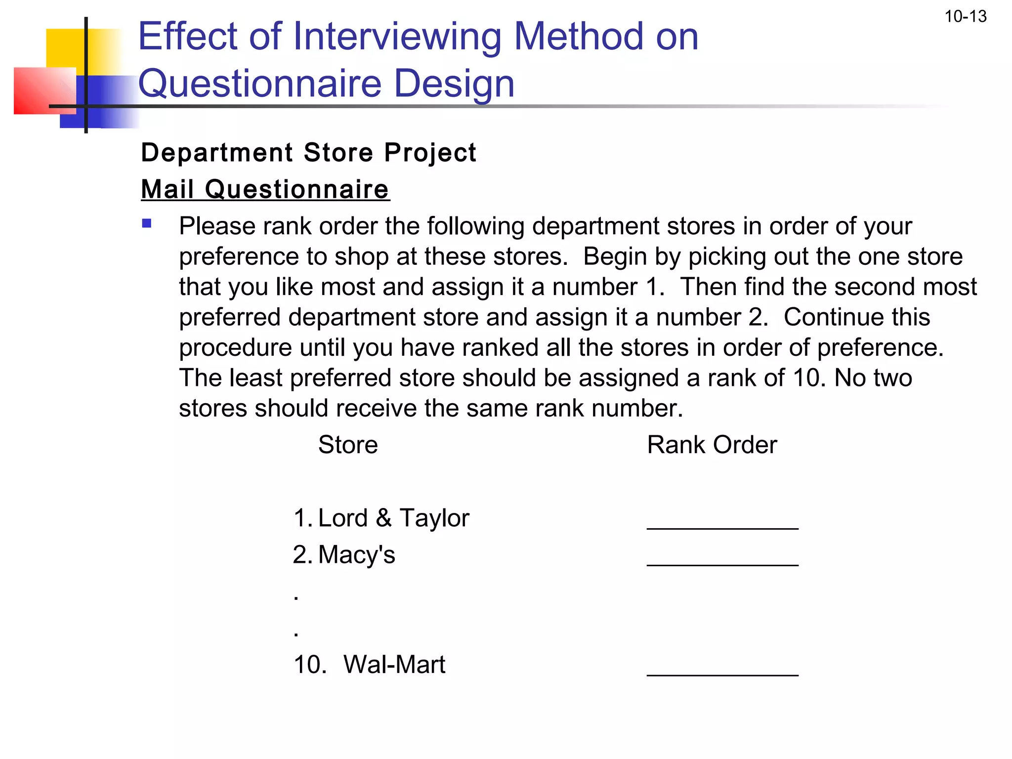 10-13
Effect of Interviewing Method on
Questionnaire Design
Department Store Project
Mail Questionnaire
 Please rank order the following department stores in order of your
  preference to shop at these stores. Begin by picking out the one store
  that you like most and assign it a number 1. Then find the second most
  preferred department store and assign it a number 2. Continue this
  procedure until you have ranked all the stores in order of preference.
  The least preferred store should be assigned a rank of 10. No two
  stores should receive the same rank number.
                Store                       Rank Order
              
             1. Lord & Taylor               ____________
             2. Macy's                      ____________
             .
             .
             10. Wal-Mart                   ____________
 