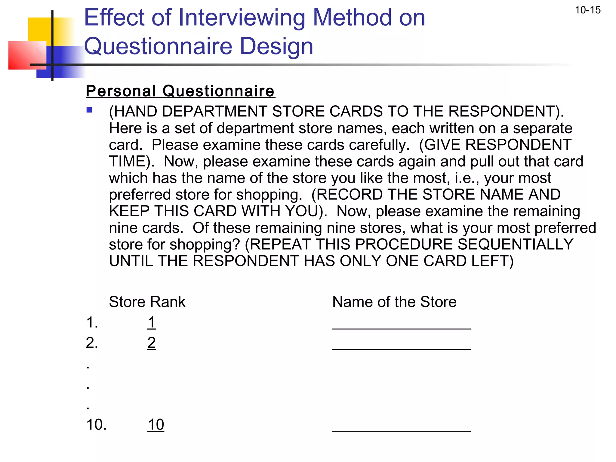 Effect of Interviewing Method on
                                                                       10-15


Questionnaire Design
Personal Questionnaire
   (HAND DEPARTMENT STORE CARDS TO THE RESPONDENT).
    Here is a set of department store names, each written on a separate
    card. Please examine these cards carefully. (GIVE RESPONDENT
    TIME). Now, please examine these cards again and pull out that card
    which has the name of the store you like the most, i.e., your most
    preferred store for shopping. (RECORD THE STORE NAME AND
    KEEP THIS CARD WITH YOU). Now, please examine the remaining
    nine cards. Of these remaining nine stores, what is your most preferred
    store for shopping? (REPEAT THIS PROCEDURE SEQUENTIALLY
    UNTIL THE RESPONDENT HAS ONLY ONE CARD LEFT)
 
    Store Rank                       Name of the Store
1.        1                          __________________
2.        2                          __________________
.
.
.
10.       10                         __________________
 