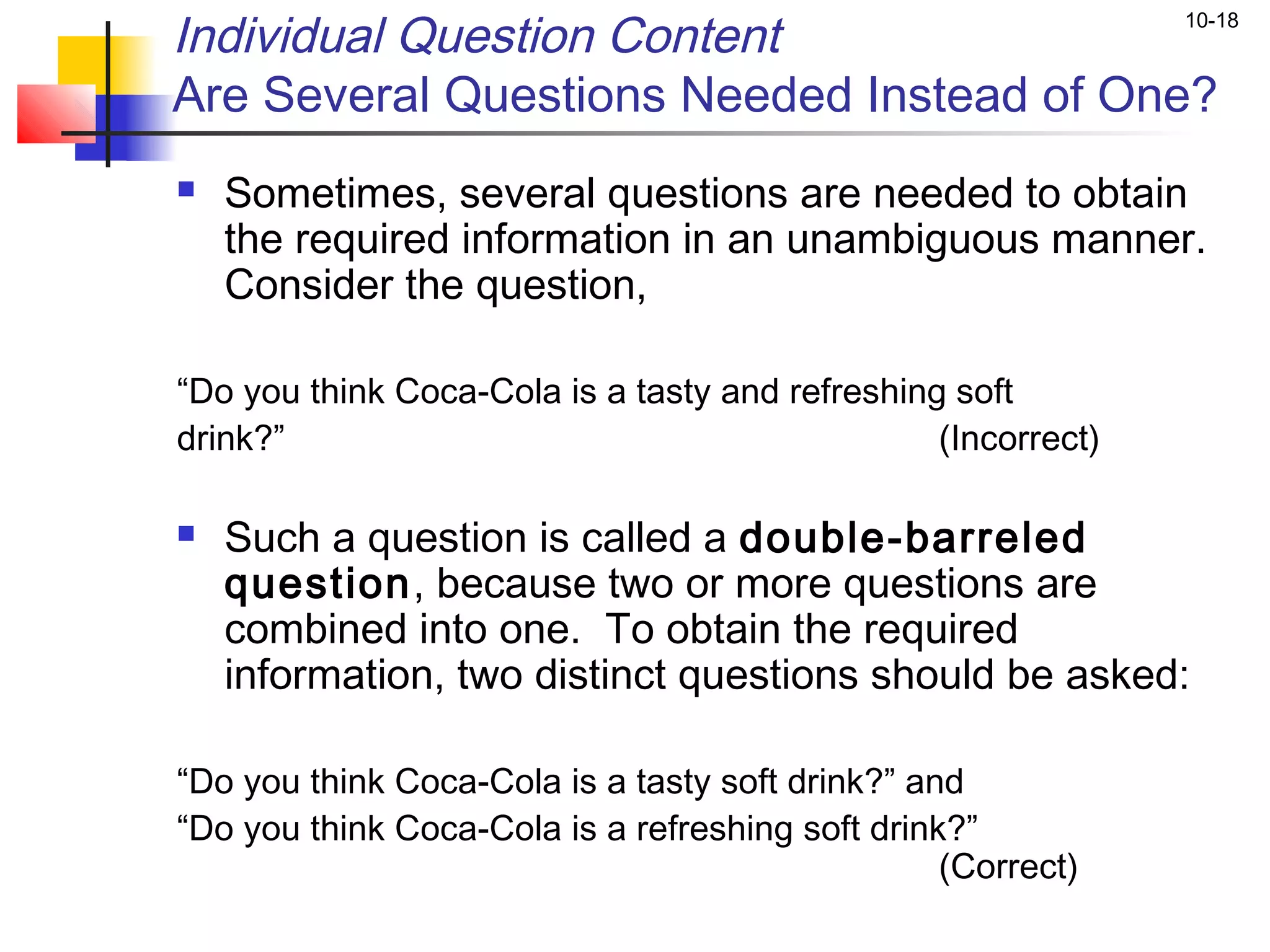 Individual Question Content                                    10-18


Are Several Questions Needed Instead of One?
   Sometimes, several questions are needed to obtain
    the required information in an unambiguous manner.
    Consider the question,

“Do you think Coca-Cola is a tasty and refreshing soft
drink?”                                          (Incorrect)

   Such a question is called a double-barreled
    question, because two or more questions are
    combined into one. To obtain the required
    information, two distinct questions should be asked:  

“Do you think Coca-Cola is a tasty soft drink?” and
“Do you think Coca-Cola is a refreshing soft drink?”
                                                  (Correct)
 