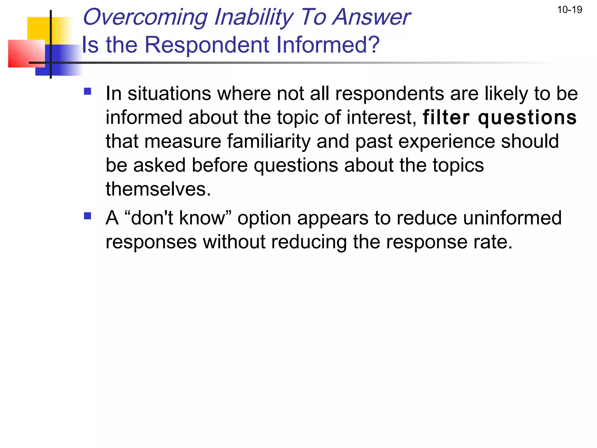 Overcoming Inability To Answer                           10-19


Is the Respondent Informed?
   In situations where not all respondents are likely to be
    informed about the topic of interest, filter questions
    that measure familiarity and past experience should
    be asked before questions about the topics
    themselves.
   A “don't know” option appears to reduce uninformed
    responses without reducing the response rate.
 