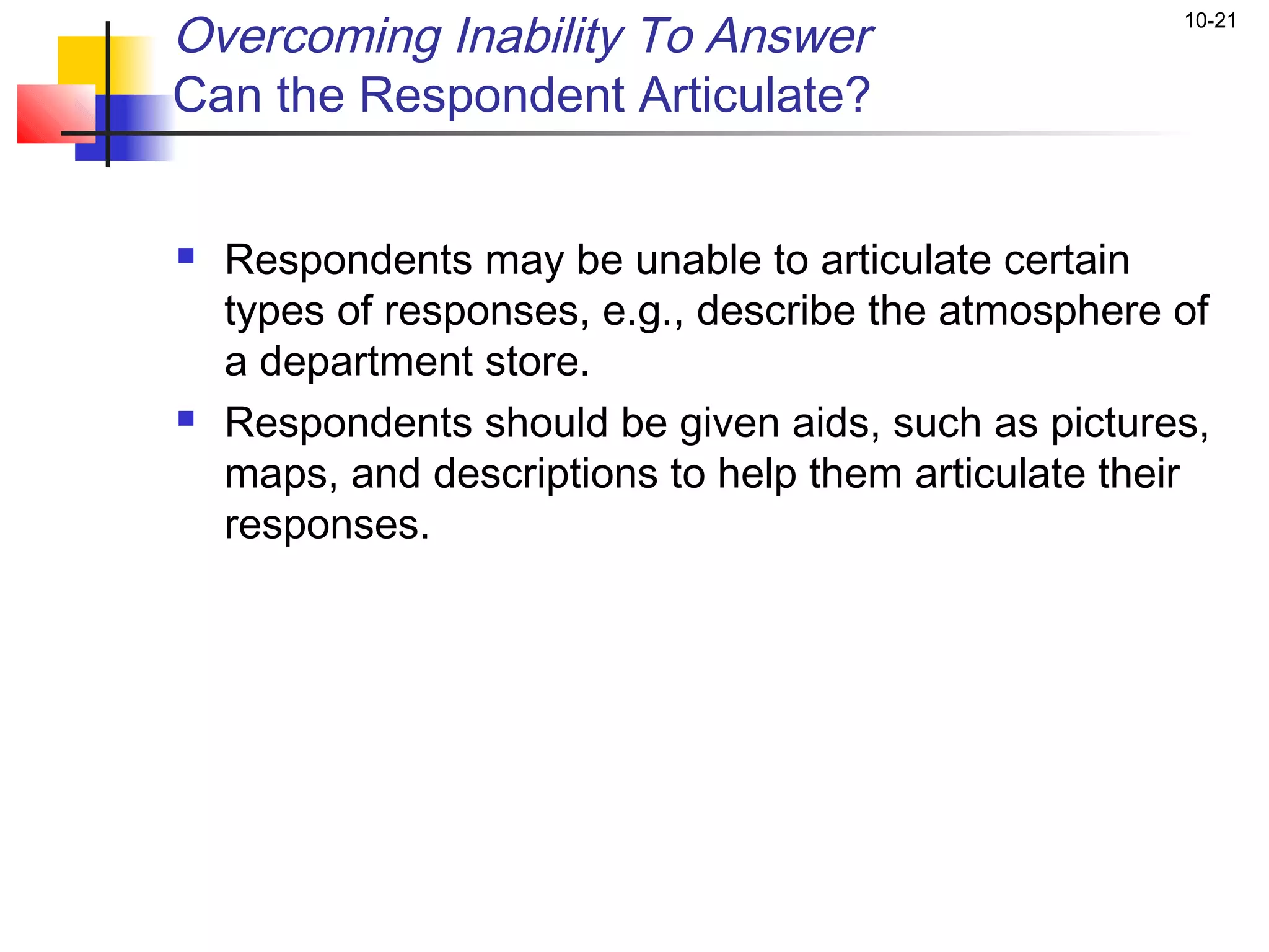 Overcoming Inability To Answer                        10-21


Can the Respondent Articulate?


   Respondents may be unable to articulate certain
    types of responses, e.g., describe the atmosphere of
    a department store.
   Respondents should be given aids, such as pictures,
    maps, and descriptions to help them articulate their
    responses.
 