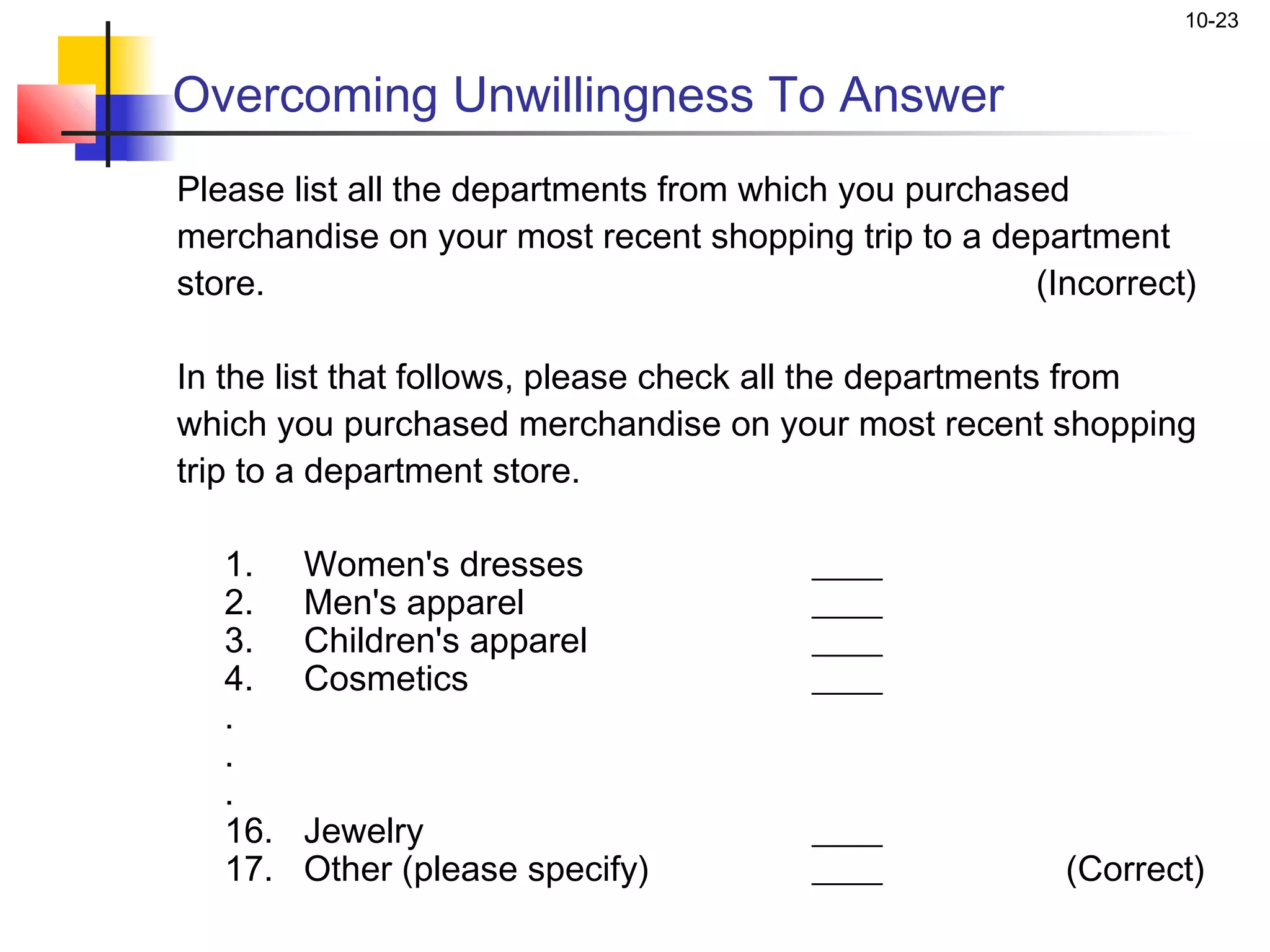 10-23


Overcoming Unwillingness To Answer
Please list all the departments from which you purchased
merchandise on your most recent shopping trip to a department
store.                                                    (Incorrect)
 
In the list that follows, please check all the departments from
which you purchased merchandise on your most recent shopping
trip to a department store.

   1.    Women's dresses                  ____
   2.    Men's apparel                    ____
   3.    Children's apparel               ____
   4.    Cosmetics                        ____
   .
   .
   .
   16.   Jewelry                          ____
   17.   Other (please specify)           ____              (Correct)
 