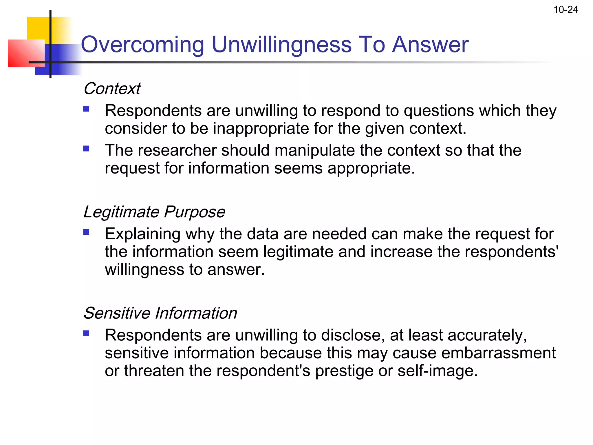 10-24


Overcoming Unwillingness To Answer
Context
 Respondents are unwilling to respond to questions which they

  consider to be inappropriate for the given context.
 The researcher should manipulate the context so that the

  request for information seems appropriate.
 
Legitimate Purpose
 Explaining why the data are needed can make the request for

  the information seem legitimate and increase the respondents'
  willingness to answer.
 
Sensitive Information
 Respondents are unwilling to disclose, at least accurately,

  sensitive information because this may cause embarrassment
  or threaten the respondent's prestige or self-image.
 