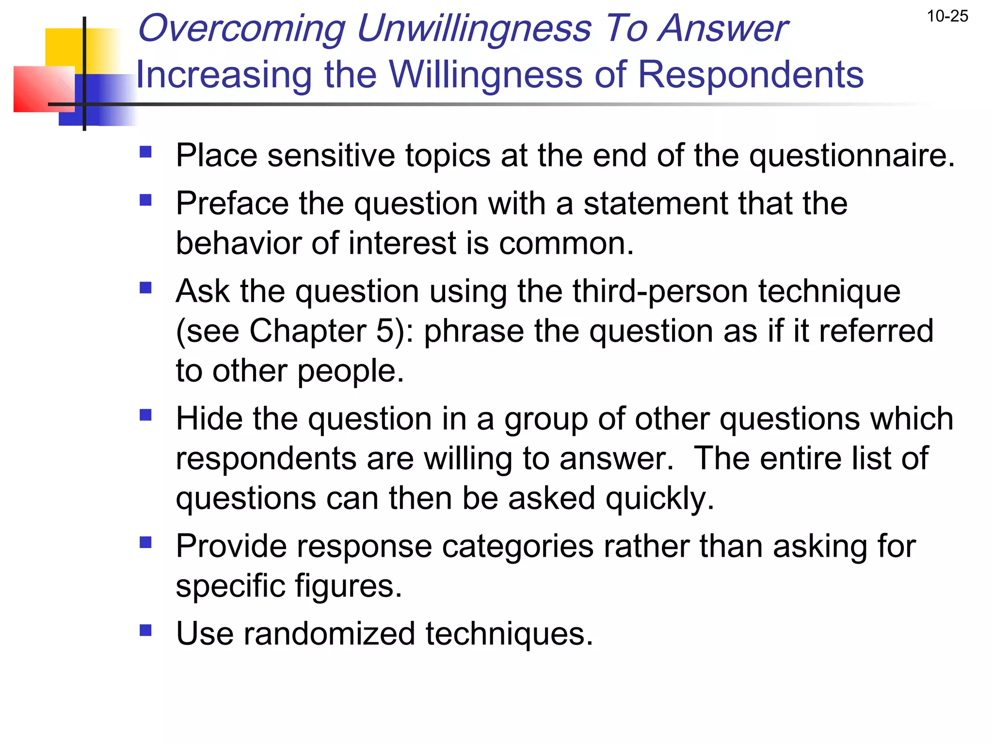 Overcoming Unwillingness To Answer                      10-25


Increasing the Willingness of Respondents
   Place sensitive topics at the end of the questionnaire.
   Preface the question with a statement that the
    behavior of interest is common.
   Ask the question using the third-person technique
    (see Chapter 5): phrase the question as if it referred
    to other people.
   Hide the question in a group of other questions which
    respondents are willing to answer. The entire list of
    questions can then be asked quickly.
   Provide response categories rather than asking for
    specific figures.
   Use randomized techniques.
 