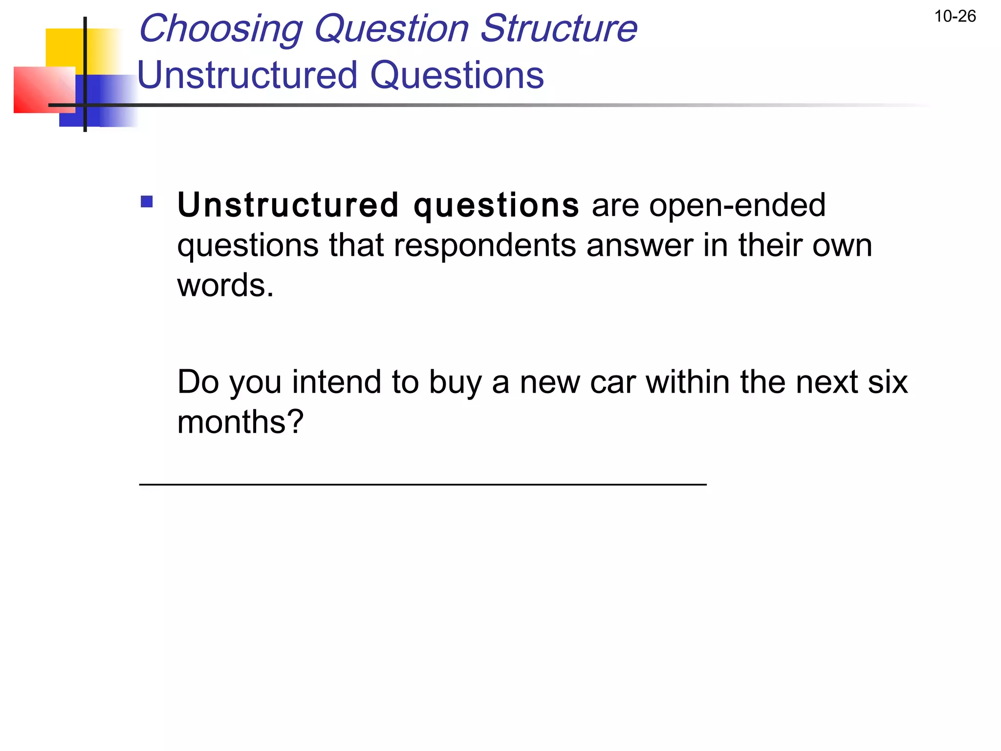 Choosing Question Structure                            10-26


Unstructured Questions


   Unstructured questions are open-ended
    questions that respondents answer in their own
    words.

  Do you intend to buy a new car within the next six
  months?
__________________________________
 