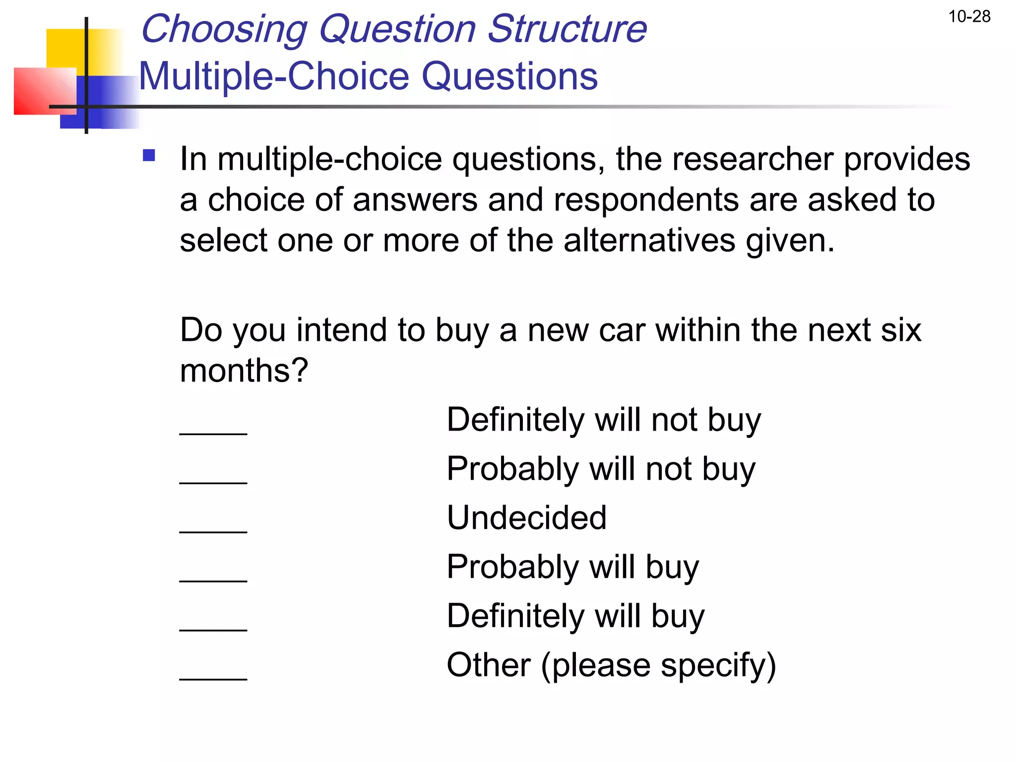 Choosing Question Structure                              10-28


Multiple-Choice Questions
   In multiple-choice questions, the researcher provides
    a choice of answers and respondents are asked to
    select one or more of the alternatives given.

    Do you intend to buy a new car within the next six
    months?
    ____              Definitely will not buy
    ____              Probably will not buy
    ____              Undecided
    ____              Probably will buy
    ____              Definitely will buy
    ____              Other (please specify)
 