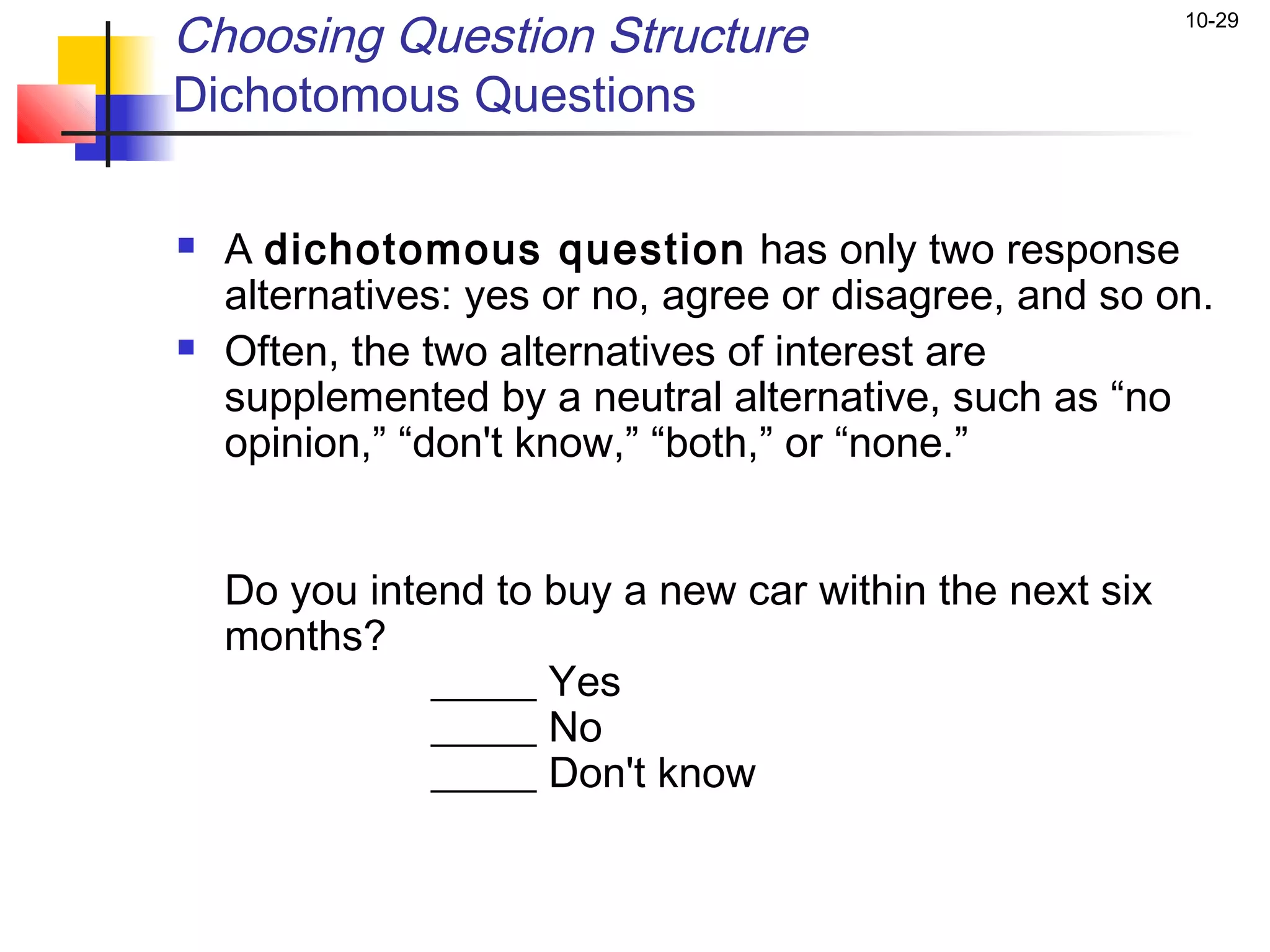 Choosing Question Structure                              10-29


Dichotomous Questions

   A dichotomous question has only two response
    alternatives: yes or no, agree or disagree, and so on.
   Often, the two alternatives of interest are
    supplemented by a neutral alternative, such as “no
    opinion,” “don't know,” “both,” or “none.”


    Do you intend to buy a new car within the next six
    months?
               _____ Yes
               _____ No
               _____ Don't know
 