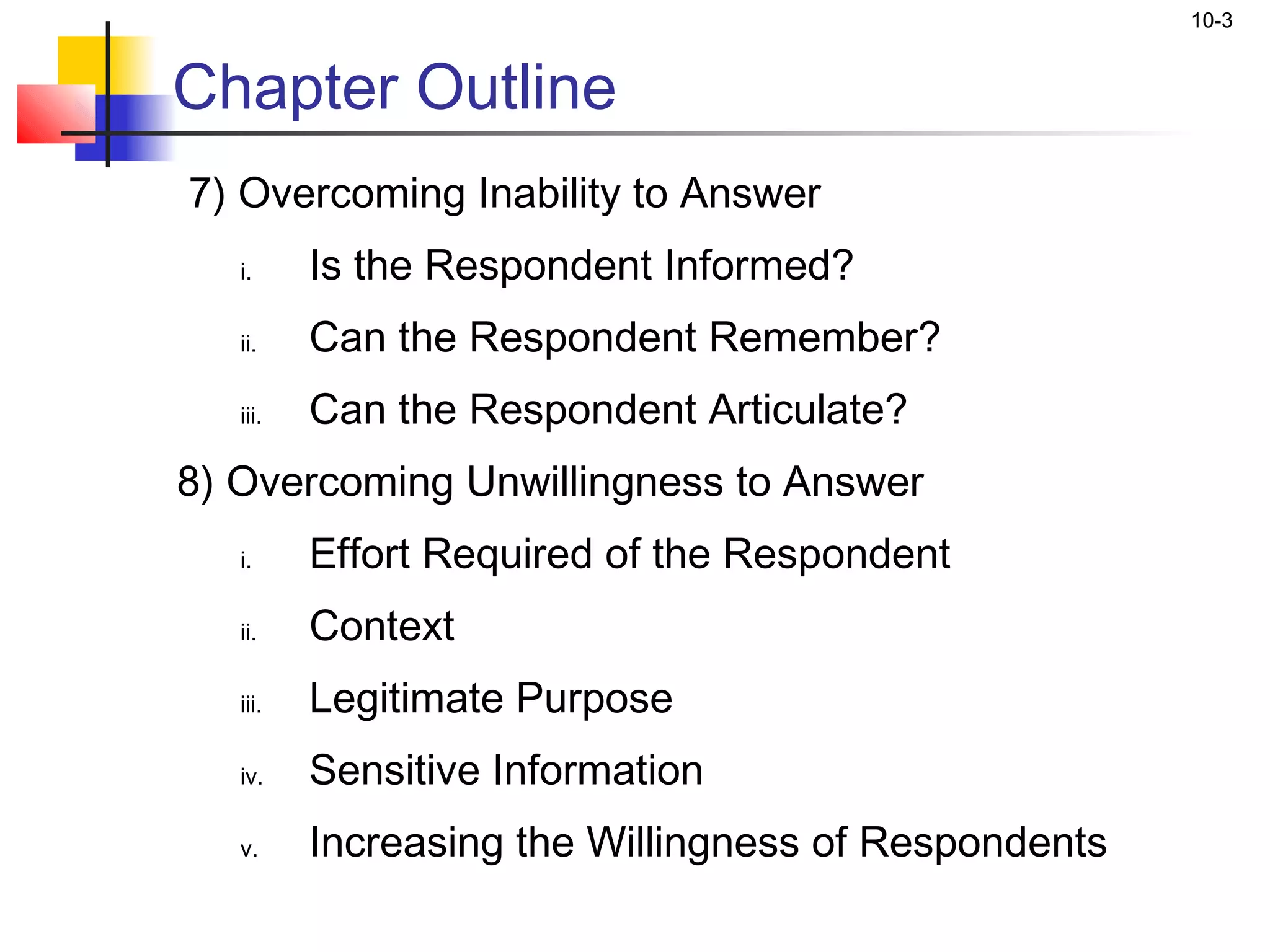 10-3


Chapter Outline
7) Overcoming Inability to Answer
   i.     Is the Respondent Informed?
   ii.    Can the Respondent Remember?
   iii.   Can the Respondent Articulate?
8) Overcoming Unwillingness to Answer
   i.     Effort Required of the Respondent
   ii.    Context
   iii.   Legitimate Purpose
   iv.    Sensitive Information
   v.     Increasing the Willingness of Respondents
 
