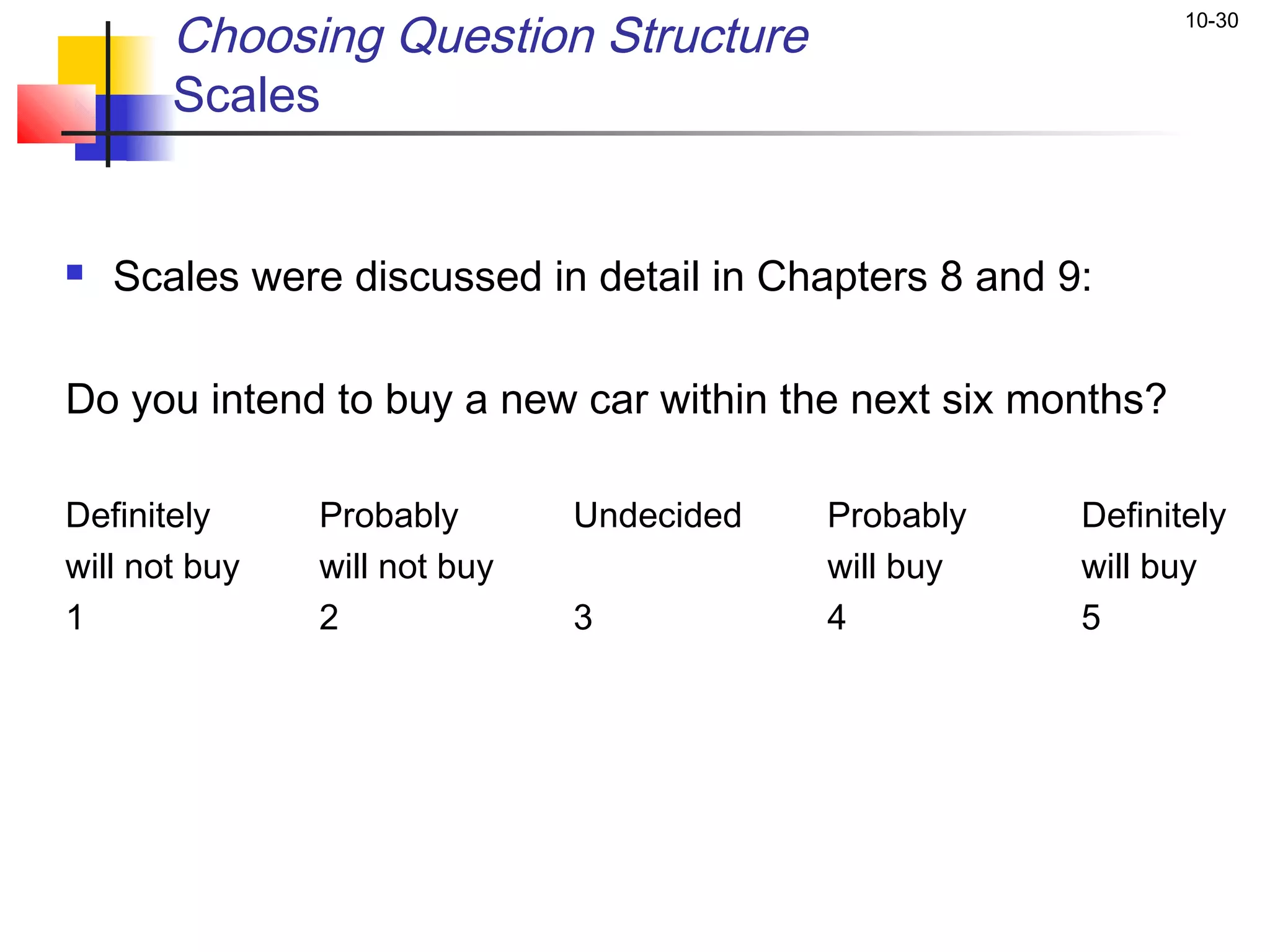 Choosing Question Structure                            10-30


       Scales


   Scales were discussed in detail in Chapters 8 and 9:

Do you intend to buy a new car within the next six months?

Definitely     Probably       Undecided   Probably     Definitely
will not buy   will not buy               will buy     will buy
1              2              3           4            5
 