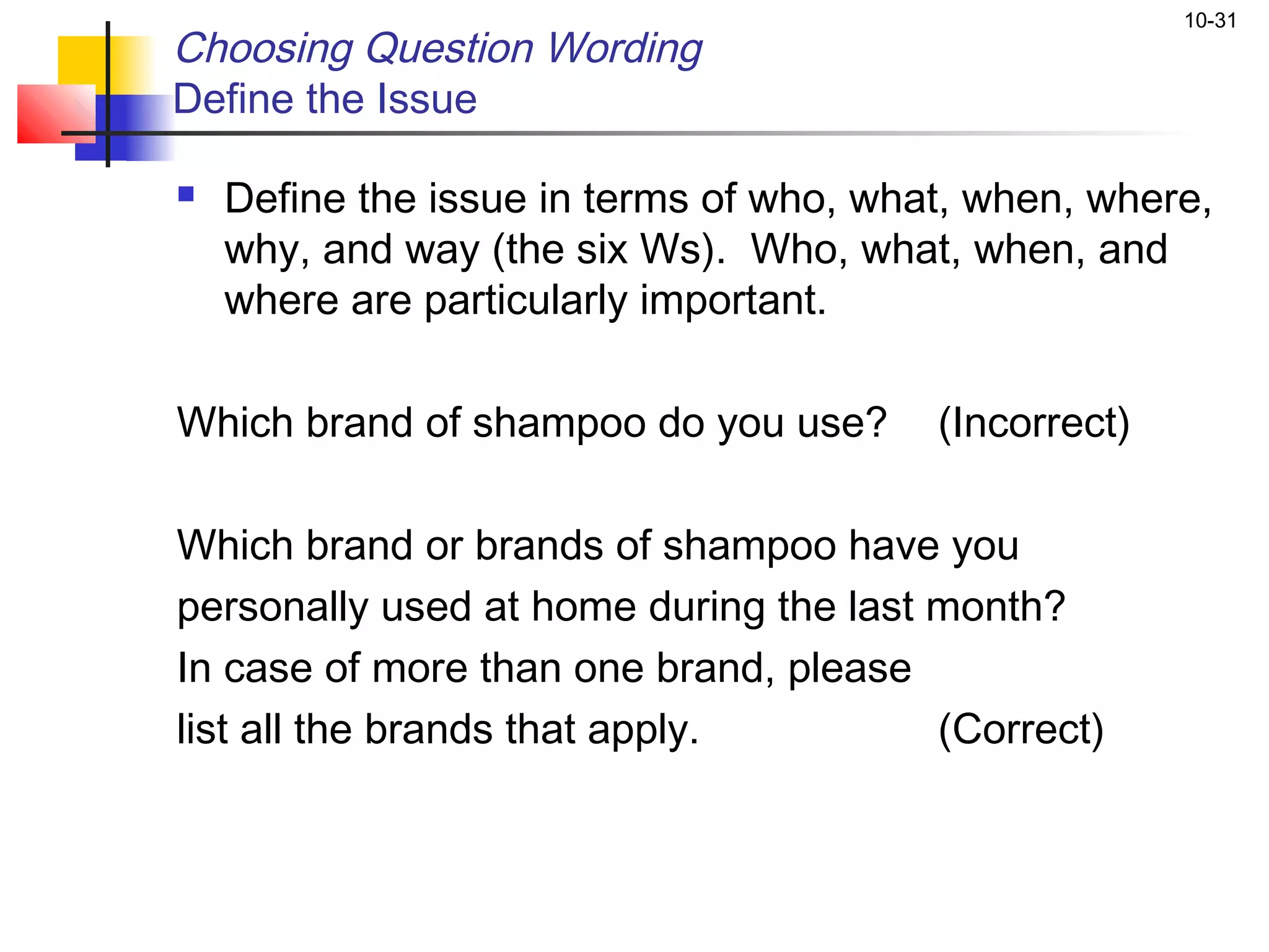 10-31
Choosing Question Wording
Define the Issue

   Define the issue in terms of who, what, when, where,
    why, and way (the six Ws). Who, what, when, and
    where are particularly important.

Which brand of shampoo do you use?       (Incorrect)

Which brand or brands of shampoo have you
personally used at home during the last month?
In case of more than one brand, please
list all the brands that apply.         (Correct)
 