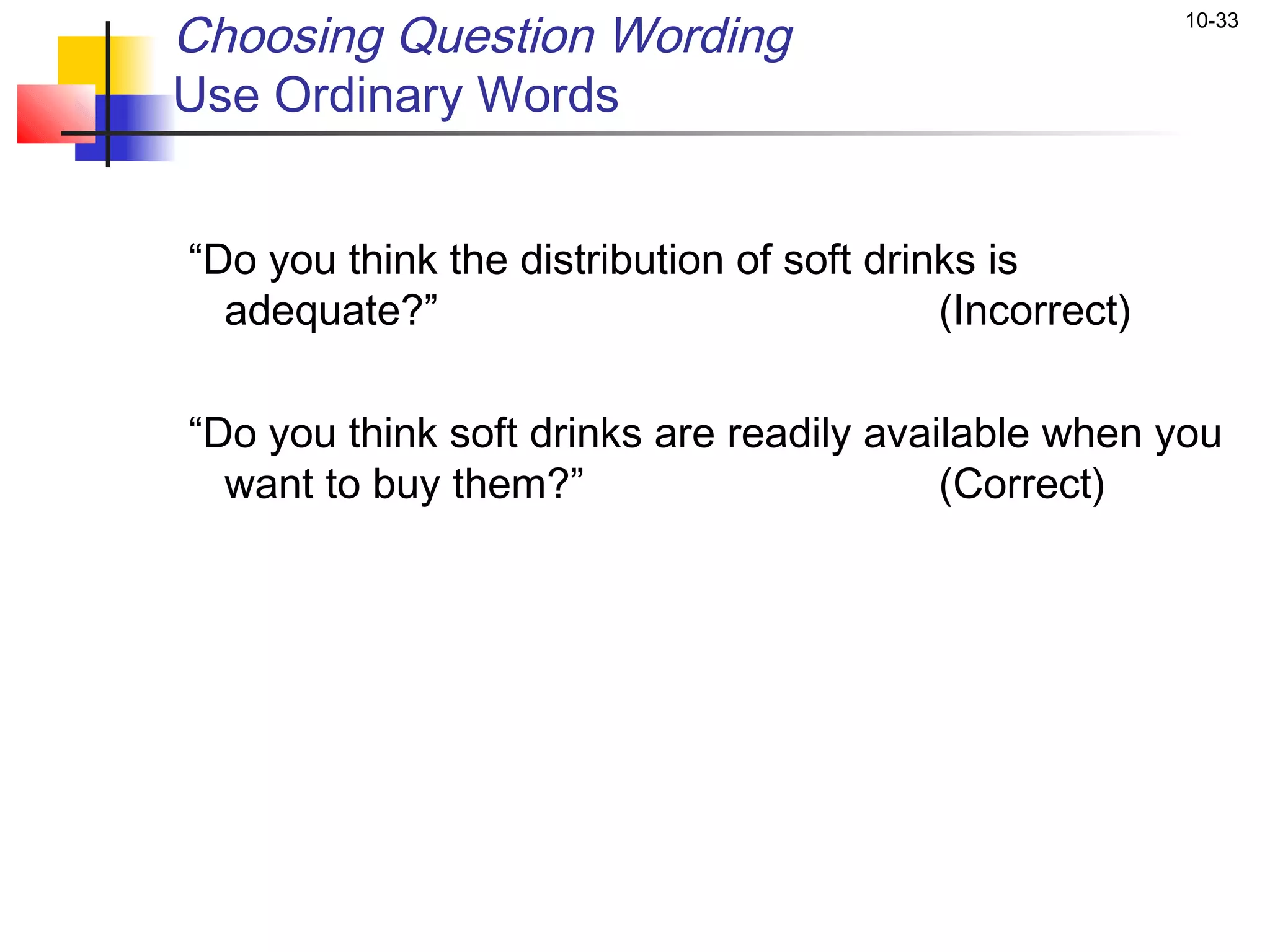 Choosing Question Wording                                    10-33


Use Ordinary Words

 
    “Do you think the distribution of soft drinks is
      adequate?”                               (Incorrect)

    “Do you think soft drinks are readily available when you
      want to buy them?”                      (Correct)
 