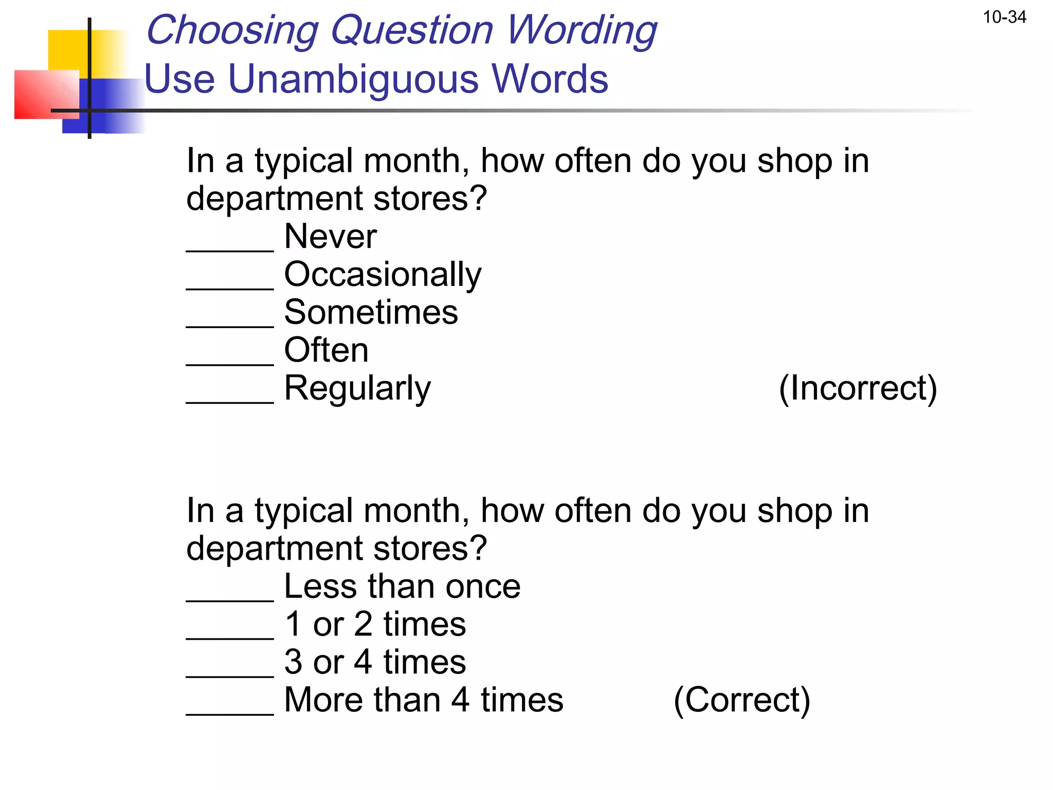 Choosing Question Wording                             10-34


Use Unambiguous Words
  In a typical month, how often do you shop in
  department stores?
  _____ Never
  _____ Occasionally
  _____ Sometimes
  _____ Often
  _____ Regularly                       (Incorrect)


  In a typical month, how often do you shop in
  department stores?
  _____ Less than once
  _____ 1 or 2 times
  _____ 3 or 4 times
  _____ More than 4 times         (Correct)
 