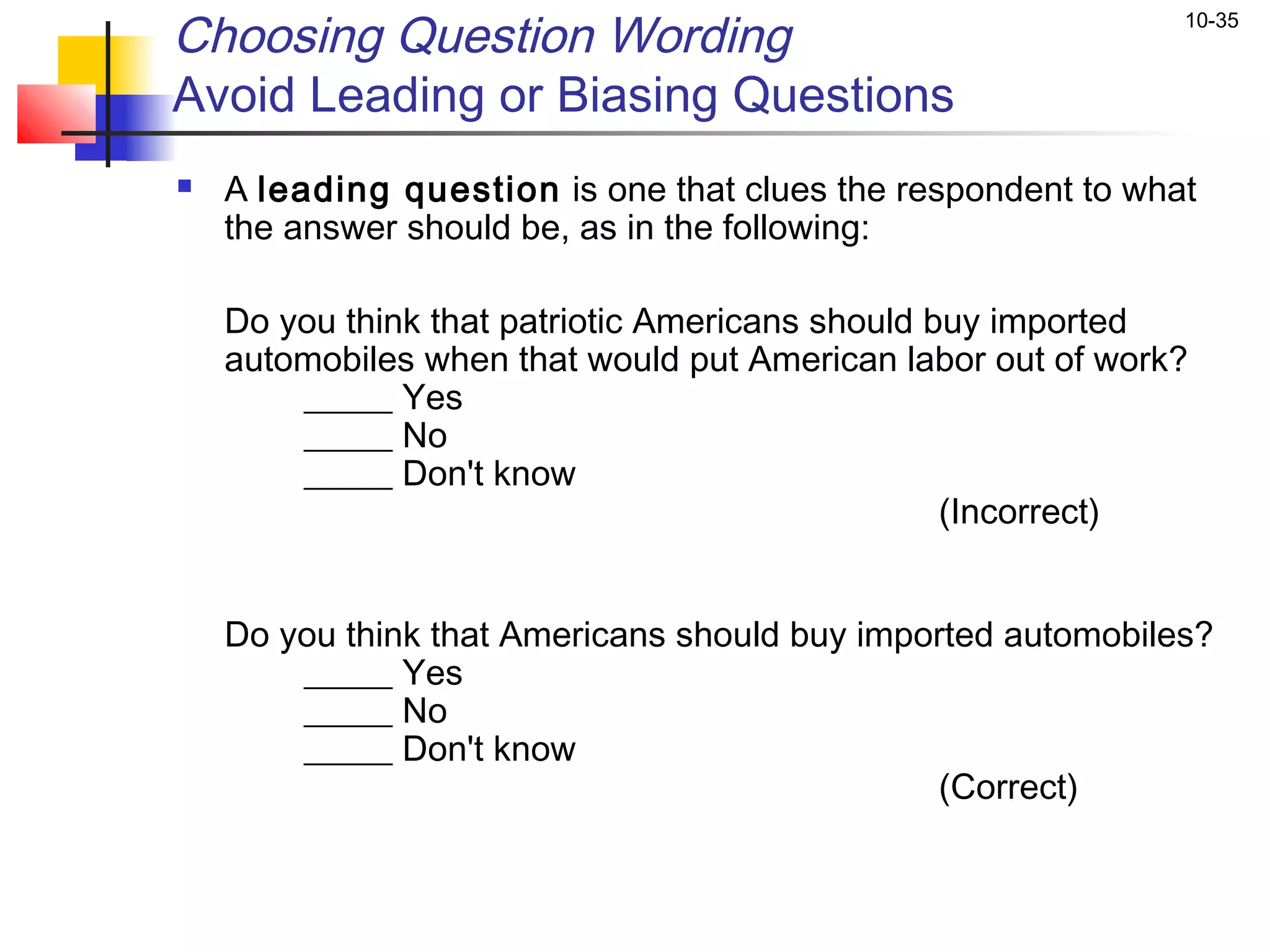 Choosing Question Wording                                     10-35


Avoid Leading or Biasing Questions
   A leading question is one that clues the respondent to what
    the answer should be, as in the following:
 
    Do you think that patriotic Americans should buy imported
    automobiles when that would put American labor out of work?
        _____ Yes
        _____ No
        _____ Don't know
                                                  (Incorrect)


    Do you think that Americans should buy imported automobiles?
        _____ Yes
        _____ No
        _____ Don't know
                                               (Correct)
 