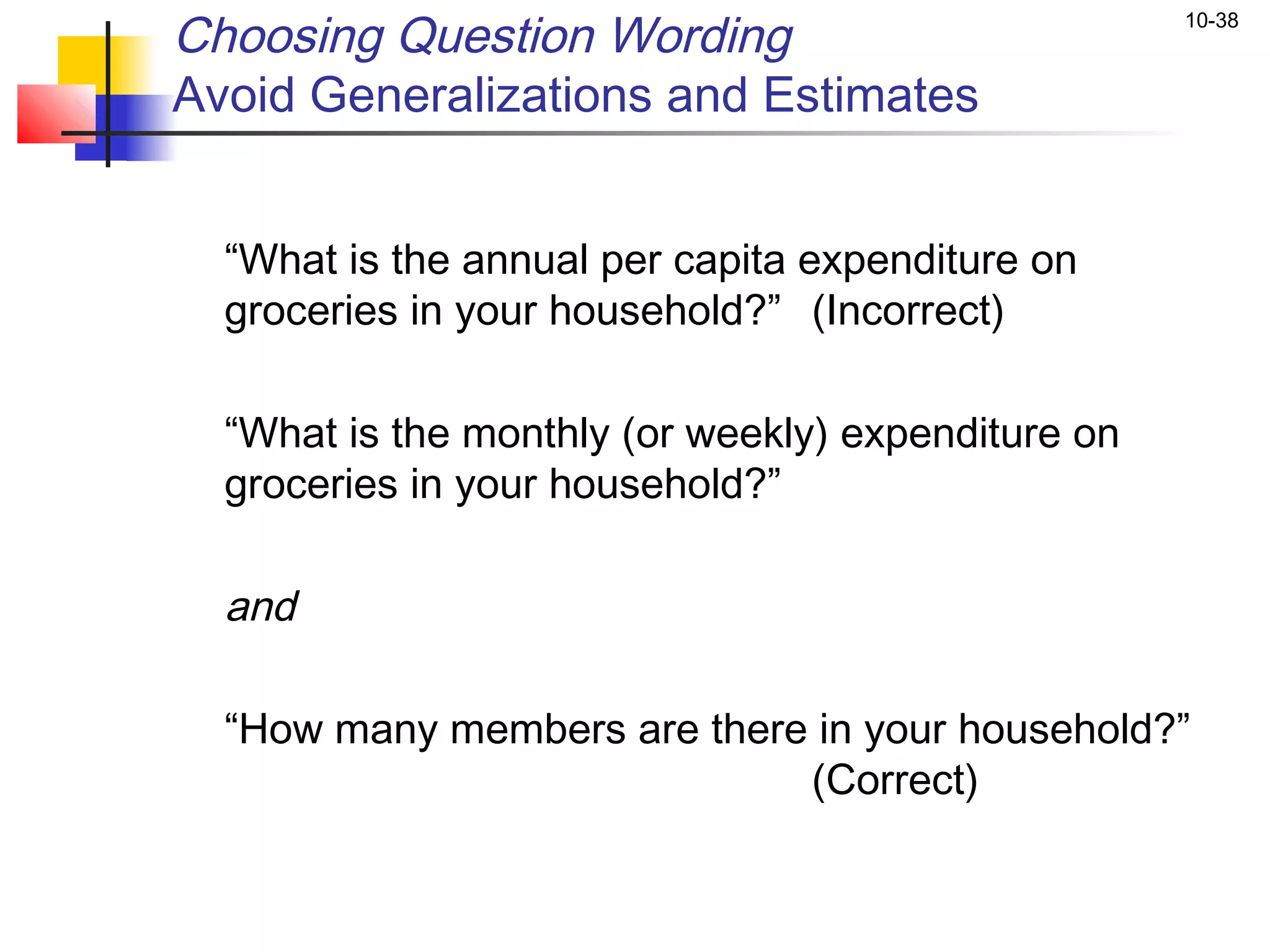 Choosing Question Wording                             10-38


Avoid Generalizations and Estimates

 
    “What is the annual per capita expenditure on
    groceries in your household?” (Incorrect)
 
    “What is the monthly (or weekly) expenditure on
    groceries in your household?”

    and

    “How many members are there in your household?”
                               (Correct)
 