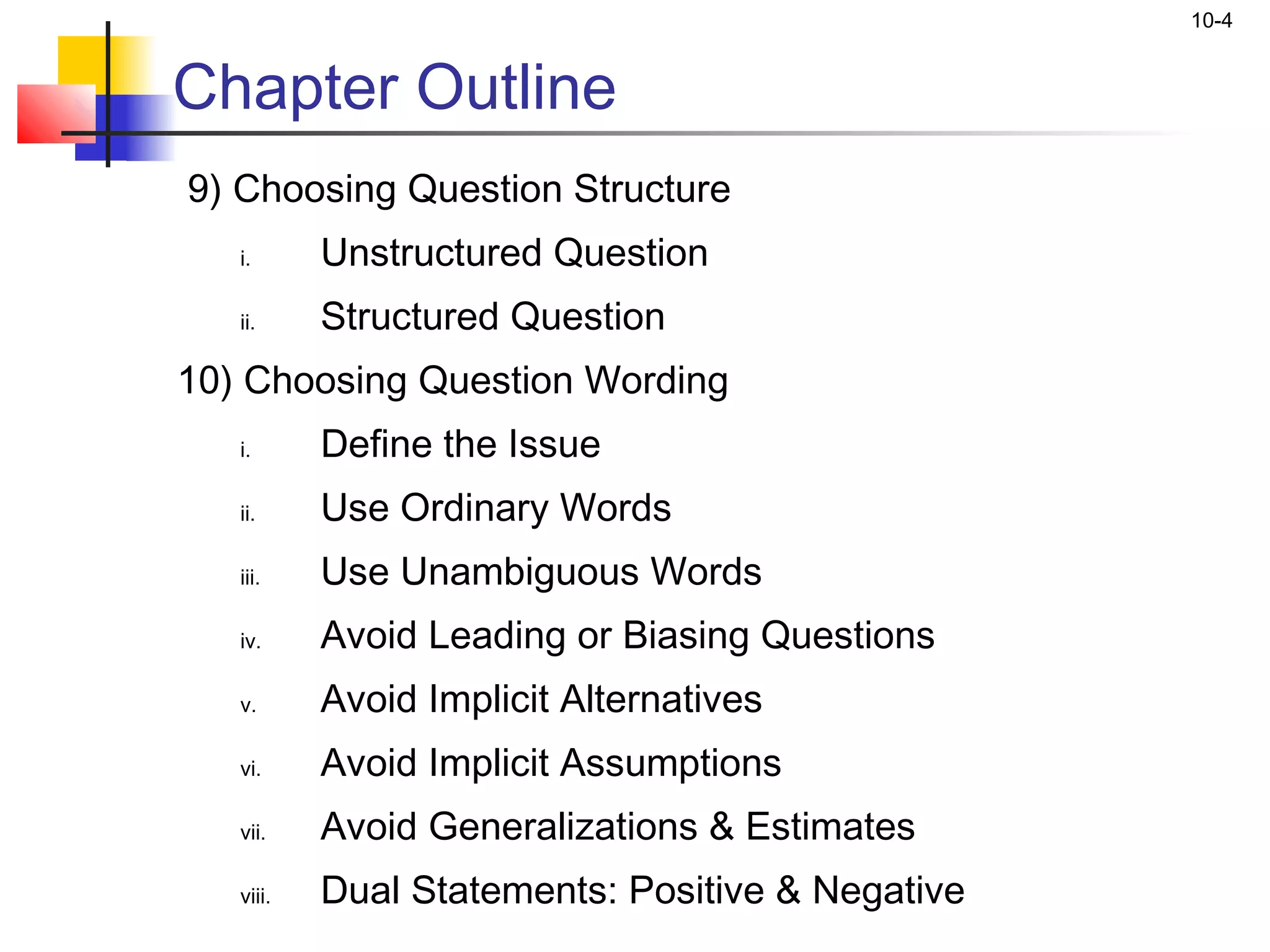 10-4


Chapter Outline
9) Choosing Question Structure
   i.      Unstructured Question
   ii.     Structured Question
10) Choosing Question Wording
   i.      Define the Issue
   ii.     Use Ordinary Words
   iii.    Use Unambiguous Words
   iv.     Avoid Leading or Biasing Questions
   v.      Avoid Implicit Alternatives
   vi.     Avoid Implicit Assumptions
   vii.    Avoid Generalizations & Estimates
   viii.   Dual Statements: Positive & Negative
 