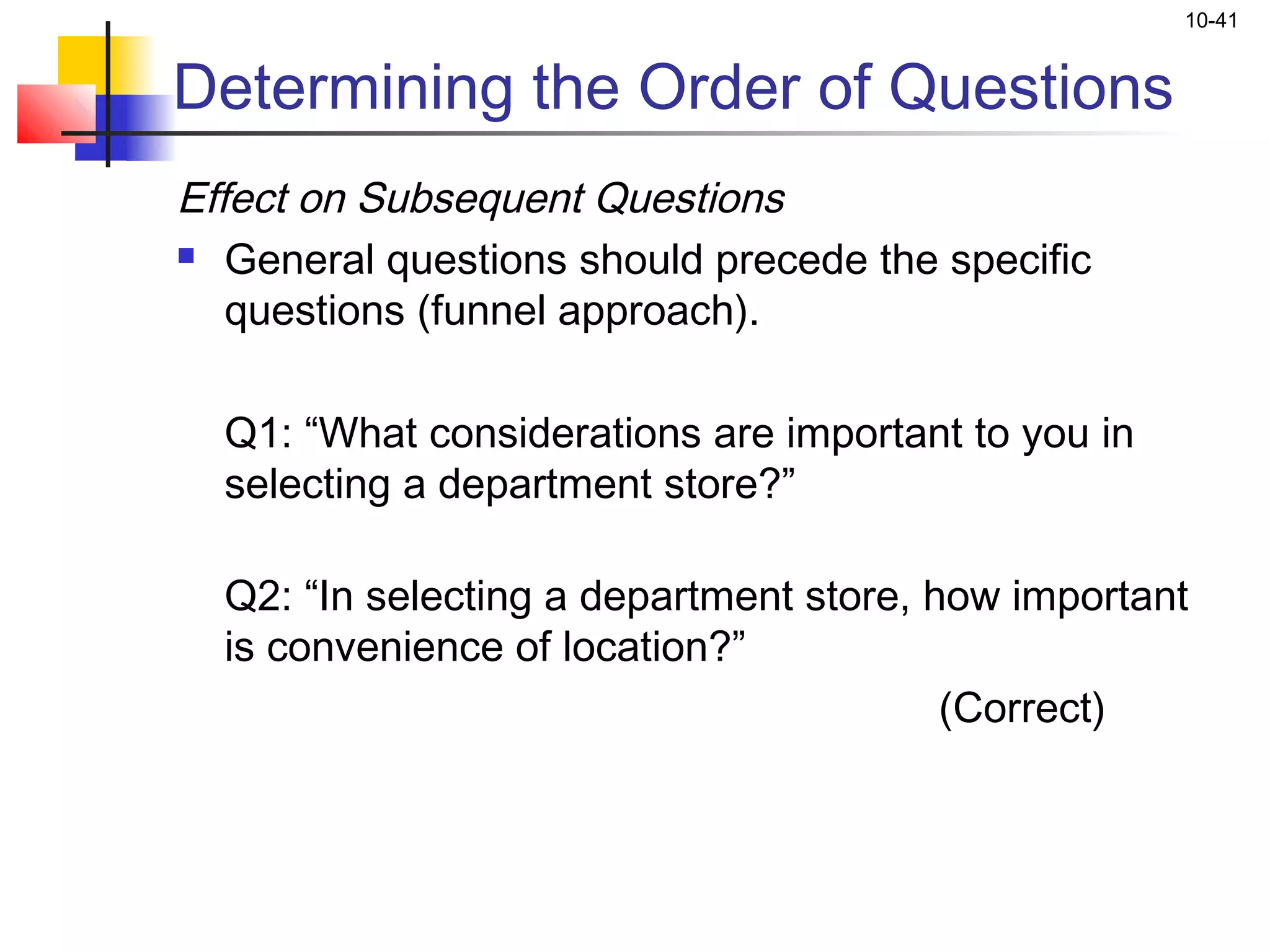 10-41


Determining the Order of Questions
Effect on Subsequent Questions
 General questions should precede the specific

   questions (funnel approach).
 
   Q1: “What considerations are important to you in
   selecting a department store?”

  Q2: “In selecting a department store, how important
  is convenience of location?”
                                         (Correct)
 