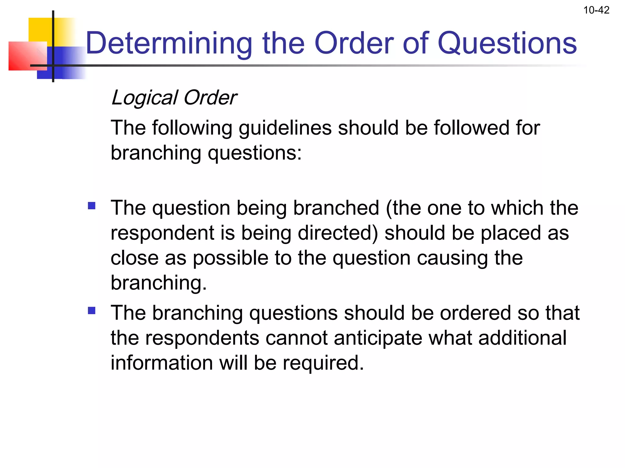 10-42


Determining the Order of Questions
    Logical Order
    The following guidelines should be followed for
    branching questions:

   The question being branched (the one to which the
    respondent is being directed) should be placed as
    close as possible to the question causing the
    branching.
   The branching questions should be ordered so that
    the respondents cannot anticipate what additional
    information will be required.
 
