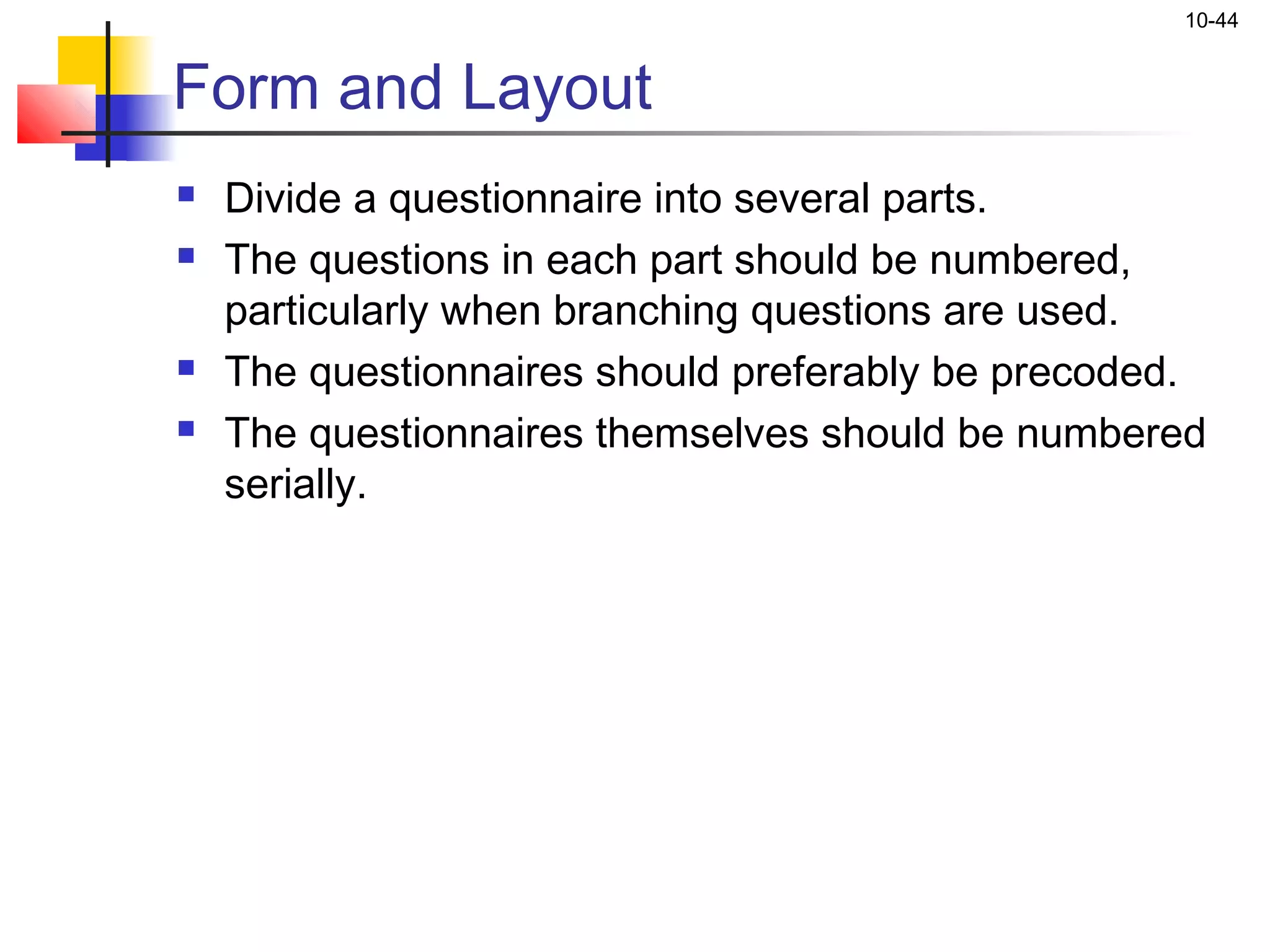 10-44


Form and Layout
   Divide a questionnaire into several parts.
   The questions in each part should be numbered,
    particularly when branching questions are used.
   The questionnaires should preferably be precoded.
   The questionnaires themselves should be numbered
    serially.
 