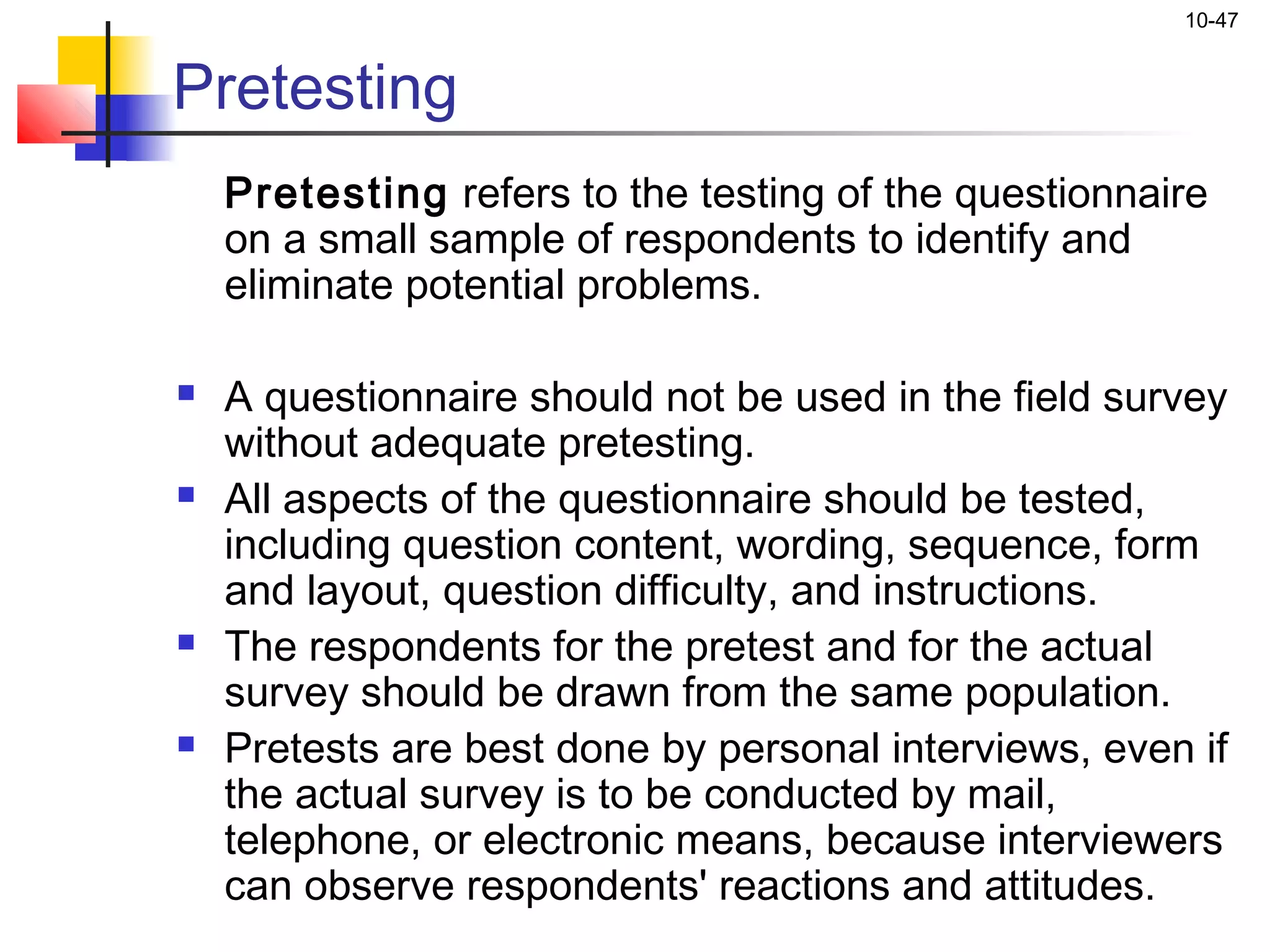 10-47


Pretesting
    Pretesting refers to the testing of the questionnaire
    on a small sample of respondents to identify and
    eliminate potential problems.

   A questionnaire should not be used in the field survey
    without adequate pretesting.
   All aspects of the questionnaire should be tested,
    including question content, wording, sequence, form
    and layout, question difficulty, and instructions.
   The respondents for the pretest and for the actual
    survey should be drawn from the same population.
   Pretests are best done by personal interviews, even if
    the actual survey is to be conducted by mail,
    telephone, or electronic means, because interviewers
    can observe respondents' reactions and attitudes.
 