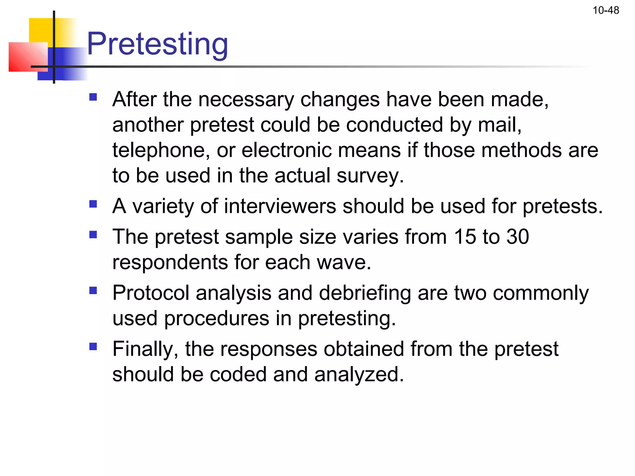 10-48


Pretesting
   After the necessary changes have been made,
    another pretest could be conducted by mail,
    telephone, or electronic means if those methods are
    to be used in the actual survey.
   A variety of interviewers should be used for pretests.
   The pretest sample size varies from 15 to 30
    respondents for each wave.
   Protocol analysis and debriefing are two commonly
    used procedures in pretesting.
   Finally, the responses obtained from the pretest
    should be coded and analyzed.
 