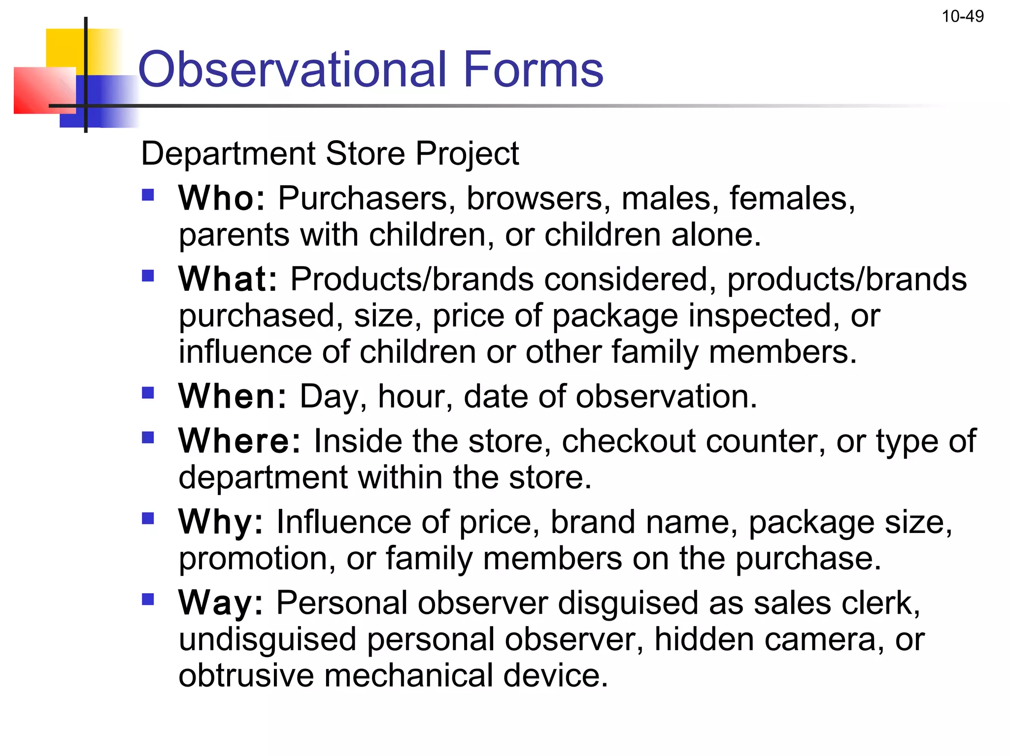 10-49


Observational Forms
Department Store Project
 Who: Purchasers, browsers, males, females,

  parents with children, or children alone.
 What: Products/brands considered, products/brands

  purchased, size, price of package inspected, or
  influence of children or other family members.
 When: Day, hour, date of observation.

 Where: Inside the store, checkout counter, or type of

  department within the store.
 Why: Influence of price, brand name, package size,

  promotion, or family members on the purchase.
 Way: Personal observer disguised as sales clerk,

  undisguised personal observer, hidden camera, or
  obtrusive mechanical device.
 