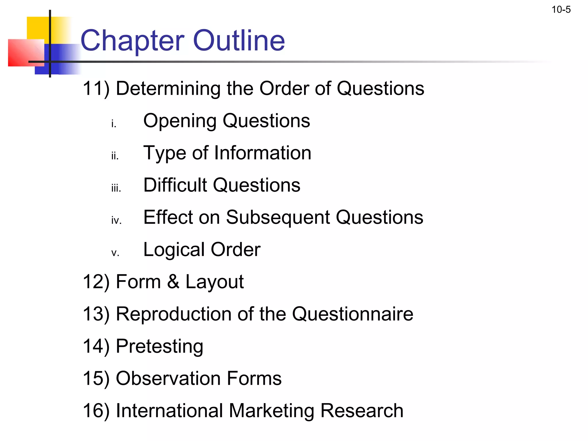 10-5


Chapter Outline
11) Determining the Order of Questions
   i.     Opening Questions
   ii.    Type of Information
   iii.   Difficult Questions
   iv.    Effect on Subsequent Questions
   v.     Logical Order
12) Form & Layout
13) Reproduction of the Questionnaire
14) Pretesting
15) Observation Forms
16) International Marketing Research
 