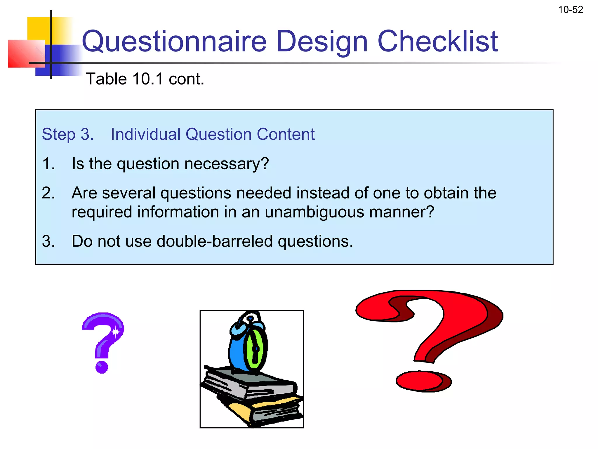 10-52


     Questionnaire Design Checklist
     Table 10.1 cont.


Step 3. Individual Question Content
1. Is the question necessary?
2. Are several questions needed instead of one to obtain the
   required information in an unambiguous manner?
3. Do not use double-barreled questions.
 