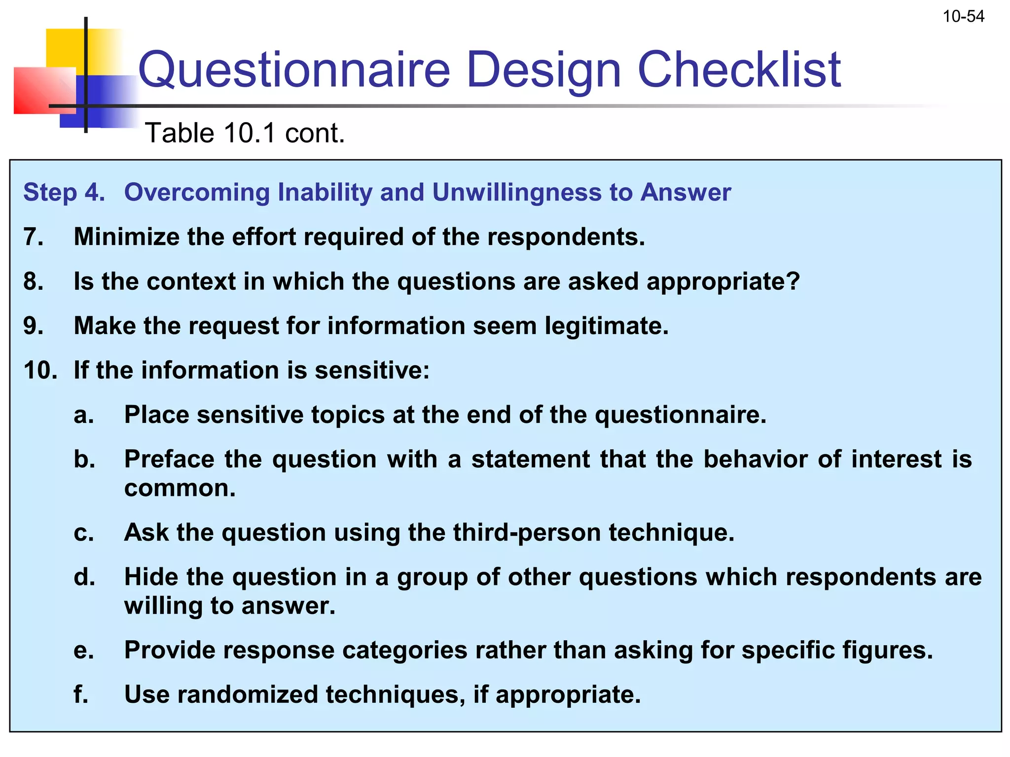 10-54


           Questionnaire Design Checklist
           Table 10.1 cont.

Step 4. Overcoming Inability and Unwillingness to Answer
7.   Minimize the effort required of the respondents.
8.   Is the context in which the questions are asked appropriate?
9.   Make the request for information seem legitimate.
10. If the information is sensitive:
     a.   Place sensitive topics at the end of the questionnaire.
     b.   Preface the question with a statement that the behavior of interest is
          common.
     c.   Ask the question using the third-person technique.
     d.   Hide the question in a group of other questions which respondents are
          willing to answer.
     e.   Provide response categories rather than asking for specific figures.
     f.   Use randomized techniques, if appropriate.
 