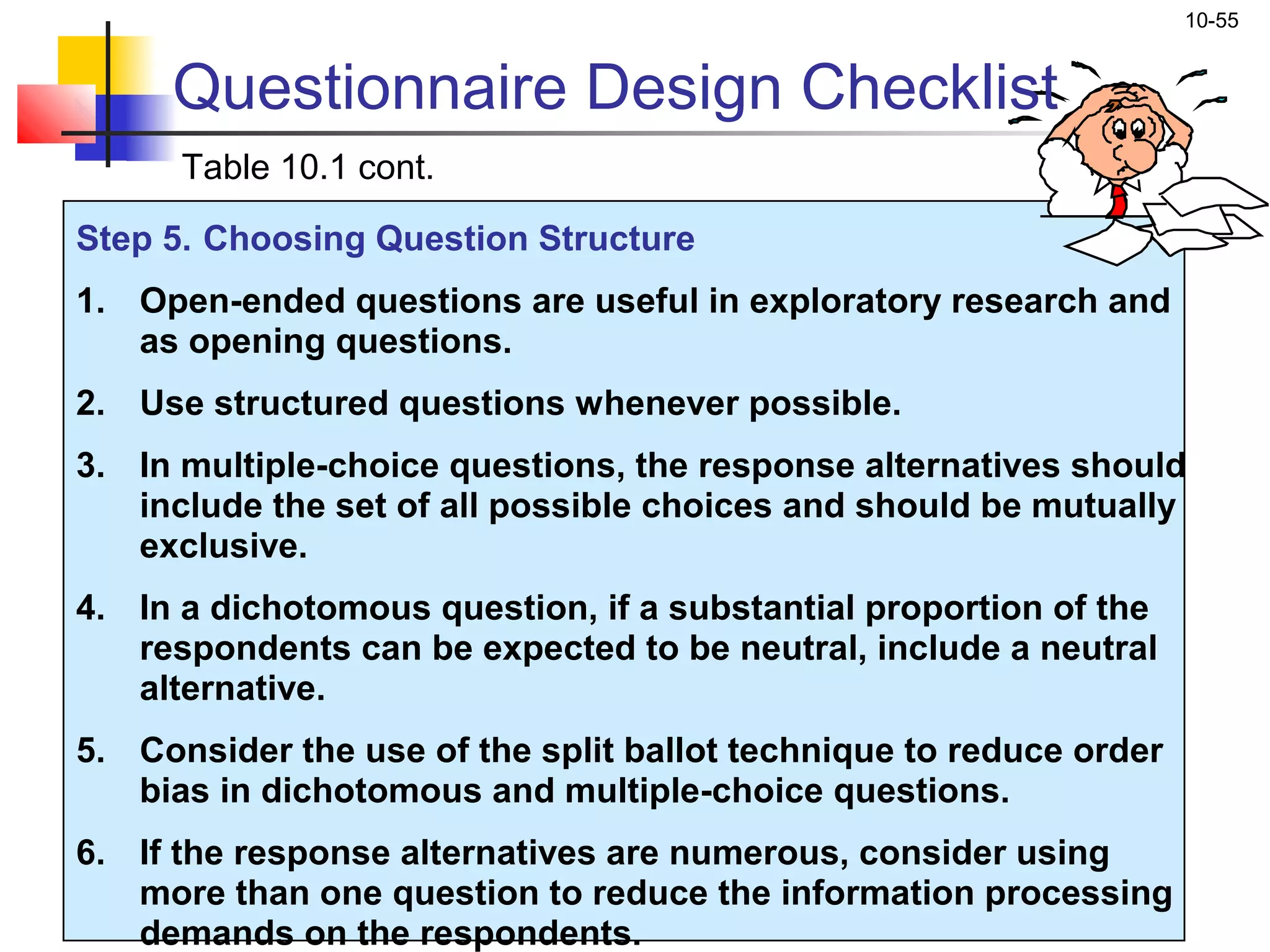 10-55


     Questionnaire Design Checklist
      Table 10.1 cont.

Step 5. Choosing Question Structure
1. Open-ended questions are useful in exploratory research and
   as opening questions.
2. Use structured questions whenever possible.
3. In multiple-choice questions, the response alternatives should
   include the set of all possible choices and should be mutually
   exclusive.
4. In a dichotomous question, if a substantial proportion of the
   respondents can be expected to be neutral, include a neutral
   alternative.
5. Consider the use of the split ballot technique to reduce order
   bias in dichotomous and multiple-choice questions.
6. If the response alternatives are numerous, consider using
   more than one question to reduce the information processing
   demands on the respondents.
 